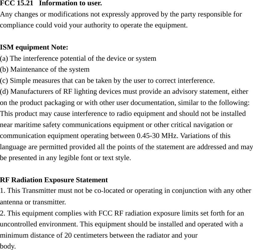 FCC 15.21   Information to user. Any changes or modifications not expressly approved by the party responsible for compliance could void your authority to operate the equipment.  ISM equipment Note: (a) The interference potential of the device or system (b) Maintenance of the system (c) Simple measures that can be taken by the user to correct interference. (d) Manufacturers of RF lighting devices must provide an advisory statement, either on the product packaging or with other user documentation, similar to the following: This product may cause interference to radio equipment and should not be installed near maritime safety communications equipment or other critical navigation or communication equipment operating between 0.45-30 MHz. Variations of this language are permitted provided all the points of the statement are addressed and may be presented in any legible font or text style.  RF Radiation Exposure Statement 1. This Transmitter must not be colocated or operating in conjunction with any other antenna or transmitter. 2. This equipment complies with FCC RF radiation exposure limits set forth for an uncontrolled environment. This equipment should be installed and operated with a minimum distance of 20 centimeters between the radiator and your body. 