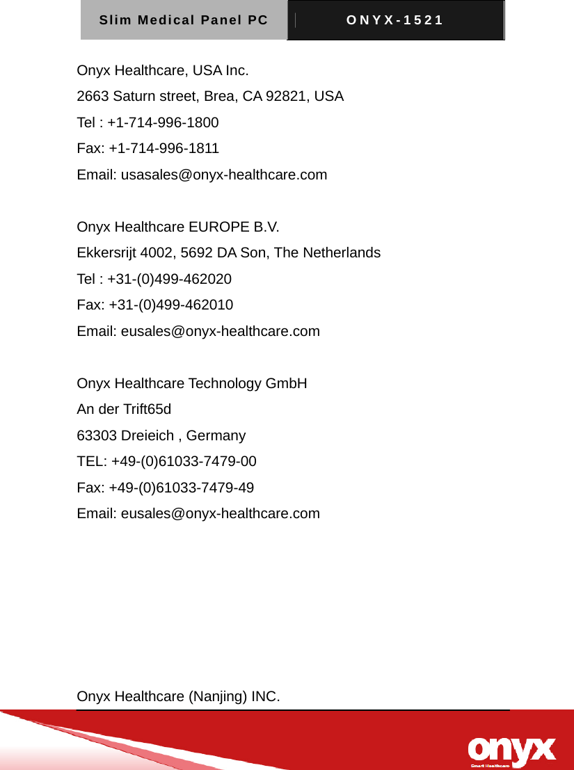 Slim Medical Panel PC  ONYX-1521   Onyx Healthcare, USA Inc. 2663 Saturn street, Brea, CA 92821, USA Tel : +1-714-996-1800 Fax: +1-714-996-1811 Email: usasales@onyx-healthcare.com  Onyx Healthcare EUROPE B.V. Ekkersrijt 4002, 5692 DA Son, The Netherlands Tel : +31-(0)499-462020 Fax: +31-(0)499-462010 Email: eusales@onyx-healthcare.com  Onyx Healthcare Technology GmbH An der Trift65d 63303 Dreieich , Germany TEL: +49-(0)61033-7479-00 Fax: +49-(0)61033-7479-49 Email: eusales@onyx-healthcare.com       Onyx Healthcare (Nanjing) INC. 