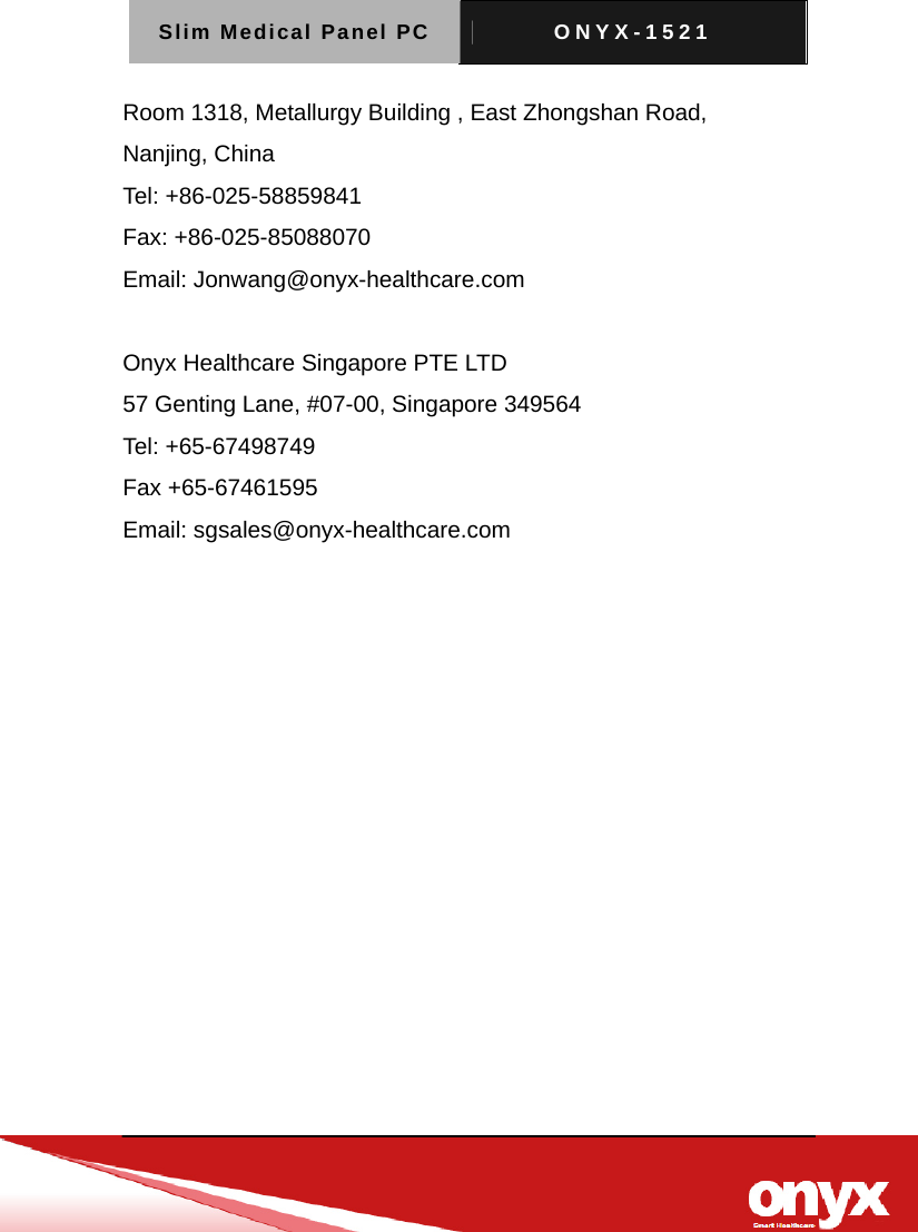 Slim Medical Panel PC  ONYX-1521   Room 1318, Metallurgy Building , East Zhongshan Road, Nanjing, China Tel: +86-025-58859841 Fax: +86-025-85088070   Email: Jonwang@onyx-healthcare.com  Onyx Healthcare Singapore PTE LTD 57 Genting Lane, #07-00, Singapore 349564 Tel: +65-67498749 Fax +65-67461595   Email: sgsales@onyx-healthcare.com   