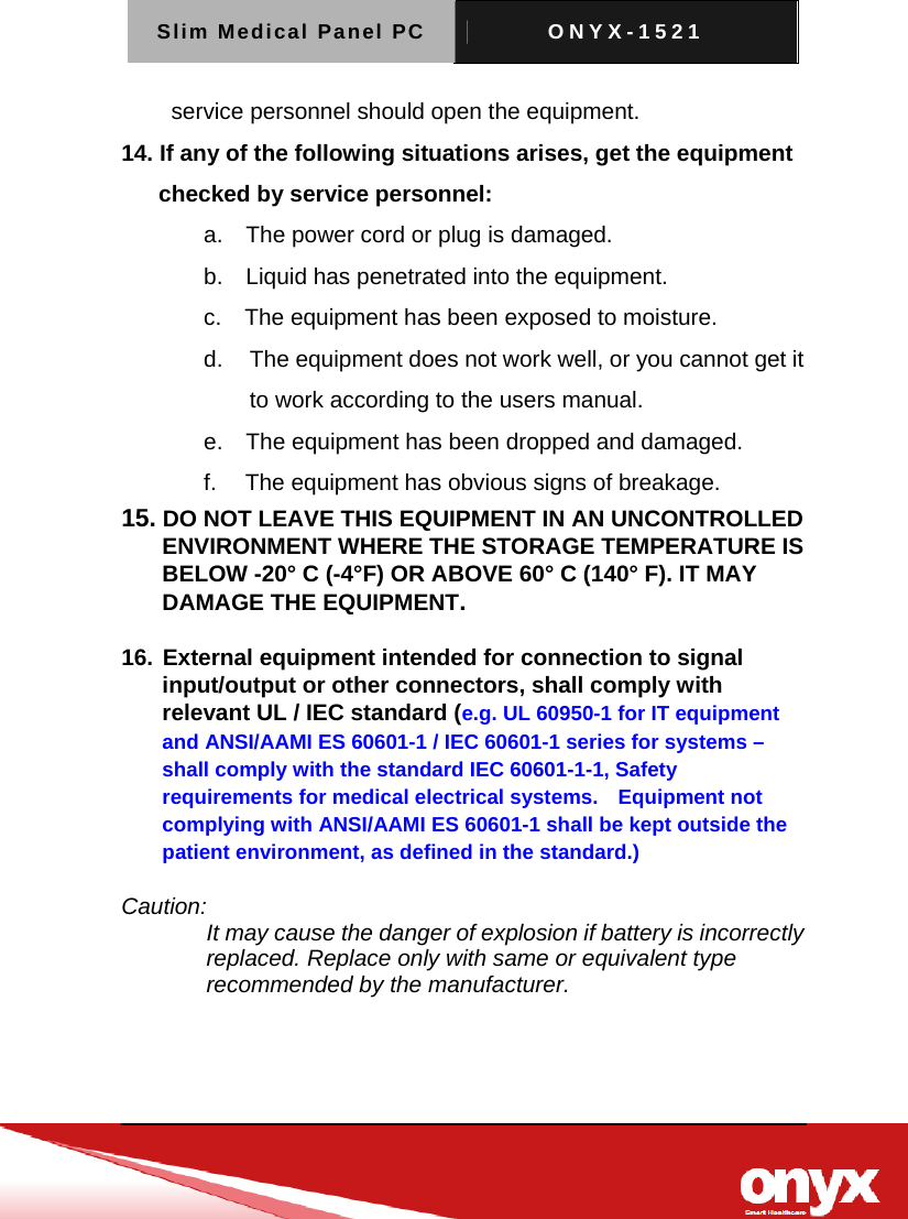 Slim Medical Panel PC  ONYX-1521     service personnel should open the equipment. 14. If any of the following situations arises, get the equipment checked by service personnel: a.    The power cord or plug is damaged. b.    Liquid has penetrated into the equipment. c.    The equipment has been exposed to moisture. d.   The equipment does not work well, or you cannot get it to work according to the users manual. e.    The equipment has been dropped and damaged. f.     The equipment has obvious signs of breakage. 15. DO NOT LEAVE THIS EQUIPMENT IN AN UNCONTROLLED ENVIRONMENT WHERE THE STORAGE TEMPERATURE IS BELOW -20&deg; C (-4&deg;F) OR ABOVE 60&deg; C (140&deg; F). IT MAY DAMAGE THE EQUIPMENT.  16. External equipment intended for connection to signal input/output or other connectors, shall comply with relevant UL / IEC standard (e.g. UL 60950-1 for IT equipment and ANSI/AAMI ES 60601-1 / IEC 60601-1 series for systems &ndash; shall comply with the standard IEC 60601-1-1, Safety requirements for medical electrical systems.    Equipment not complying with ANSI/AAMI ES 60601-1 shall be kept outside the patient environment, as defined in the standard.)  Caution: It may cause the danger of explosion if battery is incorrectly replaced. Replace only with same or equivalent type recommended by the manufacturer.   