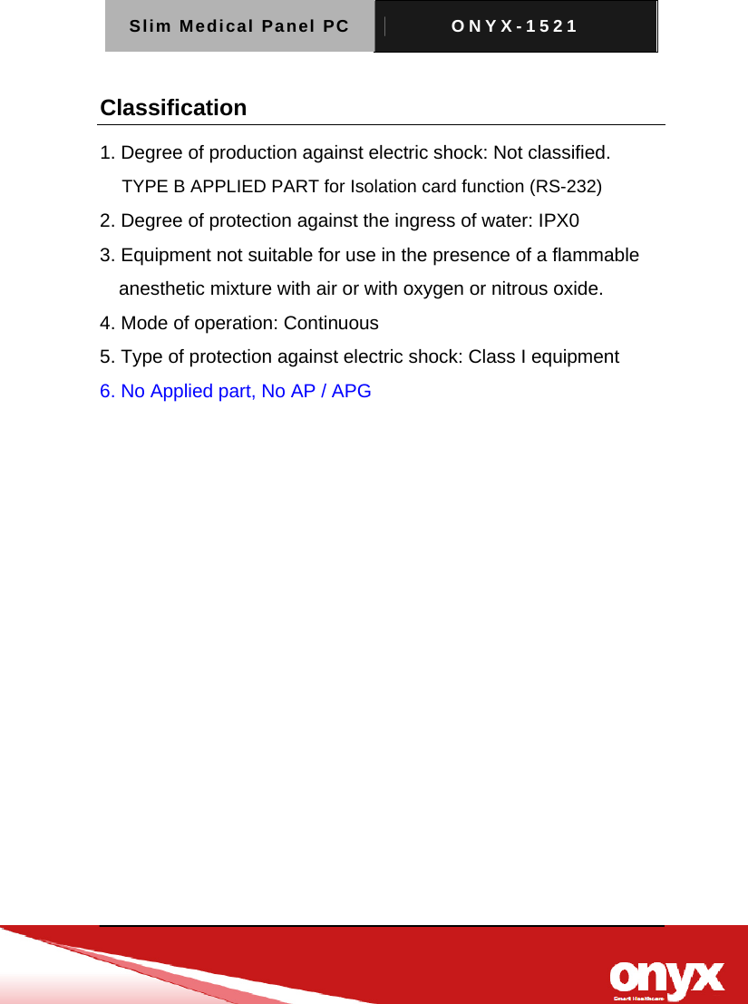 Slim Medical Panel PC  ONYX-1521   Classification 1. Degree of production against electric shock: Not classified. TYPE B APPLIED PART for Isolation card function (RS-232) 2. Degree of protection against the ingress of water: IPX0 3. Equipment not suitable for use in the presence of a flammable anesthetic mixture with air or with oxygen or nitrous oxide. 4. Mode of operation: Continuous 5. Type of protection against electric shock: Class I equipment 6. No Applied part, No AP / APG  