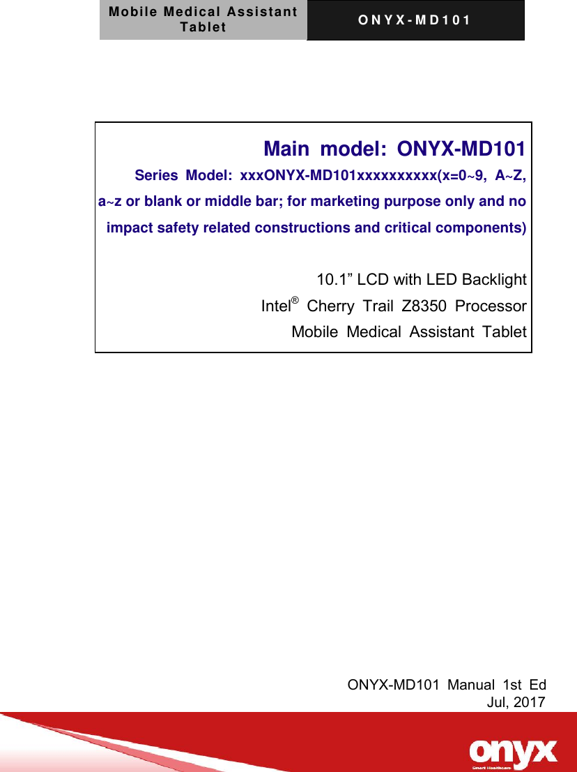 Mobile Medical Assistant Tablet O N Y X - M D 1 0 1       Main  model:  ONYX-MD101 Series  Model:  xxxONYX-MD101xxxxxxxxxx(x=0~9,  A~Z,   a~z or blank or middle bar; for marketing purpose only and no   impact safety related constructions and critical components)  10.1&rdquo; LCD with LED Backlight Intel&reg;  Cherry  Trail  Z8350  Processor Mobile  Medical  Assistant  Tablet              ONYX-MD101  Manual  1st  Ed                                                         Jul, 2017 