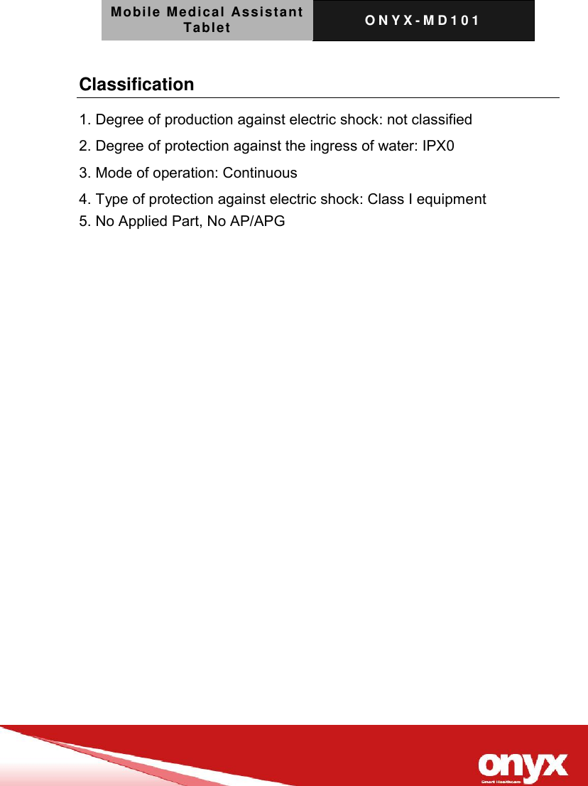 Mobile Medical Assistant Tablet O N Y X - M D 1 0 1    Classification 1. Degree of production against electric shock: not classified 2. Degree of protection against the ingress of water: IPX0 3. Mode of operation: Continuous 4. Type of protection against electric shock: Class I equipment 5. No Applied Part, No AP/APG 