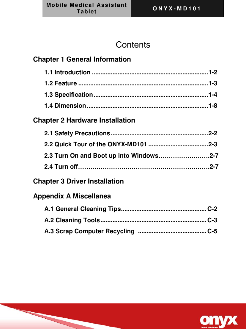 Mobile Medical Assistant Tablet O N Y X - M D 1 0 1       Contents Chapter 1 General Information   1.1 Introduction .................................................................... 1-2 1.2 Feature ............................................................................ 1-3 1.3 Specification ................................................................... 1-4 1.4 Dimension ....................................................................... 1-8 Chapter 2 Hardware Installation 2.1 Safety Precautions ......................................................... 2-2 2.2 Quick Tour of the ONYX-MD101 ................................... 2-3 2.3 Turn On and Boot up into Windows&hellip;&hellip;&hellip;&hellip;&hellip;&hellip;&hellip;&hellip;.2-7 2.4 Turn off&hellip;&hellip;&hellip;&hellip;&hellip;&hellip;&hellip;&hellip;&hellip;&hellip;&hellip;&hellip;&hellip;&hellip;&hellip;&hellip;&hellip;&hellip;&hellip;&hellip;&hellip;.2-7 Chapter 3 Driver Installation   Appendix A Miscellanea   A.1 General Cleaning Tips .................................................. C-2 A.2 Cleaning Tools .............................................................. C-3 A.3 Scrap Computer Recycling   ........................................ C-5 