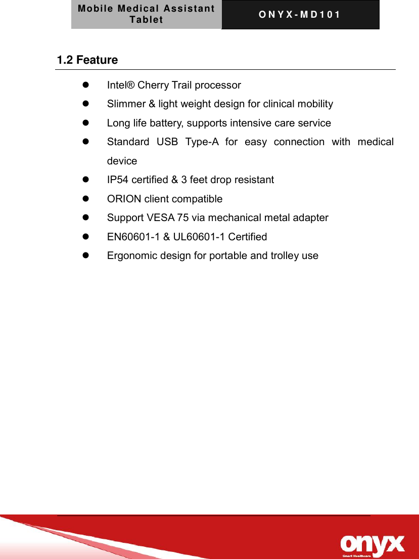 Mobile Medical Assistant Tablet O N Y X - M D 1 0 1    1.2 Feature   Intel&reg; Cherry Trail processor     Slimmer &amp; light weight design for clinical mobility     Long life battery, supports intensive care service     Standard  USB  Type-A  for  easy  connection  with  medical device     IP54 certified &amp; 3 feet drop resistant     ORION client compatible     Support VESA 75 via mechanical metal adapter     EN60601-1 &amp; UL60601-1 Certified     Ergonomic design for portable and trolley use    