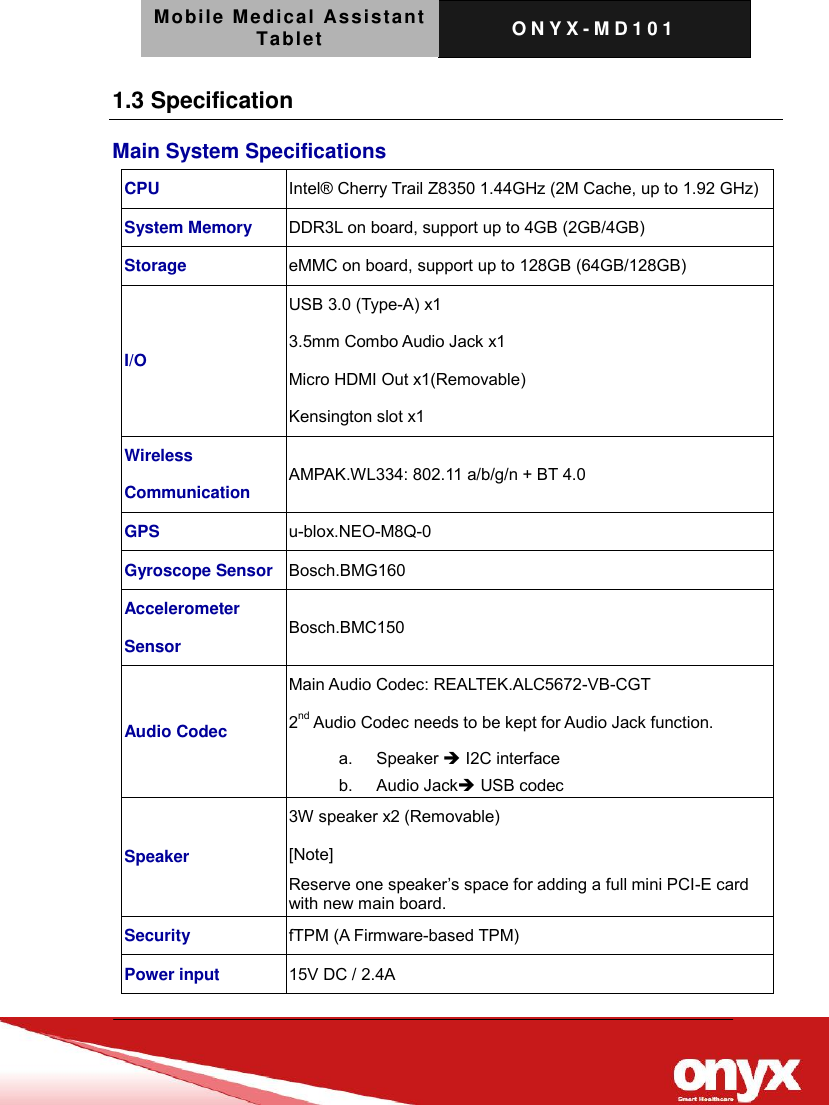 Mobile Medical Assistant Tablet O N Y X - M D 1 0 1    1.3 Specification Main System Specifications CPU Intel&reg; Cherry Trail Z8350 1.44GHz (2M Cache, up to 1.92 GHz) System Memory DDR3L on board, support up to 4GB (2GB/4GB) Storage eMMC on board, support up to 128GB (64GB/128GB) I/O USB 3.0 (Type-A) x1 3.5mm Combo Audio Jack x1 Micro HDMI Out x1(Removable) Kensington slot x1 Wireless Communication AMPAK.WL334: 802.11 a/b/g/n + BT 4.0 GPS u-blox.NEO-M8Q-0 Gyroscope Sensor Bosch.BMG160 Accelerometer Sensor Bosch.BMC150 Audio Codec Main Audio Codec: REALTEK.ALC5672-VB-CGT   2nd Audio Codec needs to be kept for Audio Jack function. a.  Speaker  I2C interface b.  Audio Jack USB codec Speaker 3W speaker x2 (Removable) [Note] Reserve one speaker&rsquo;s space for adding a full mini PCI-E card with new main board. Security fTPM (A Firmware-based TPM) Power input 15V DC / 2.4A   