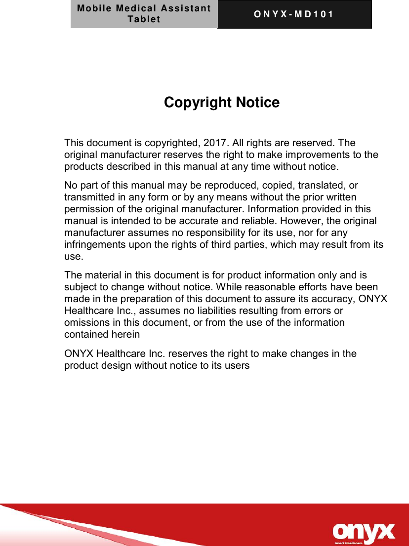 Mobile Medical Assistant Tablet O N Y X - M D 1 0 1       Copyright Notice  This document is copyrighted, 2017. All rights are reserved. The original manufacturer reserves the right to make improvements to the products described in this manual at any time without notice. No part of this manual may be reproduced, copied, translated, or transmitted in any form or by any means without the prior written permission of the original manufacturer. Information provided in this manual is intended to be accurate and reliable. However, the original manufacturer assumes no responsibility for its use, nor for any infringements upon the rights of third parties, which may result from its use. The material in this document is for product information only and is subject to change without notice. While reasonable efforts have been made in the preparation of this document to assure its accuracy, ONYX Healthcare Inc., assumes no liabilities resulting from errors or omissions in this document, or from the use of the information contained herein ONYX Healthcare Inc. reserves the right to make changes in the product design without notice to its users  