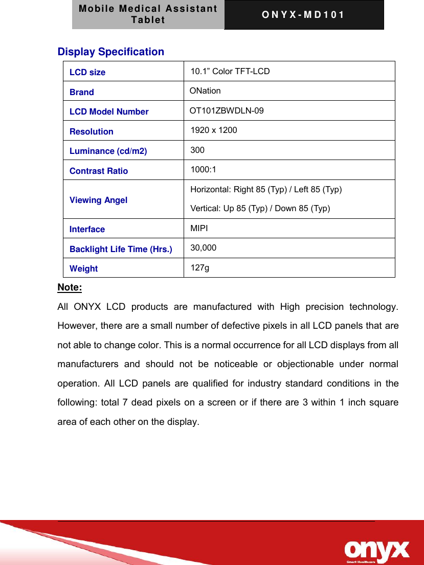 Mobile Medical Assistant Tablet O N Y X - M D 1 0 1    Display Specification Note:   All  ONYX  LCD  products  are  manufactured  with  High  precision  technology. However, there are a small number of defective pixels in all LCD panels that are not able to change color. This is a normal occurrence for all LCD displays from all manufacturers  and  should  not  be  noticeable  or  objectionable  under  normal operation. All LCD panels  are qualified for industry standard conditions in  the following: total 7 dead pixels on a screen or if there are 3 within 1 inch square area of each other on the display.     LCD size 10.1&rdquo; Color TFT-LCD Brand   ONation LCD Model Number   OT101ZBWDLN-09 Resolution 1920 x 1200 Luminance (cd/m2) 300 Contrast Ratio 1000:1   Viewing Angel Horizontal: Right 85 (Typ) / Left 85 (Typ) Vertical: Up 85 (Typ) / Down 85 (Typ) Interface MIPI Backlight Life Time (Hrs.) 30,000 Weight 127g 