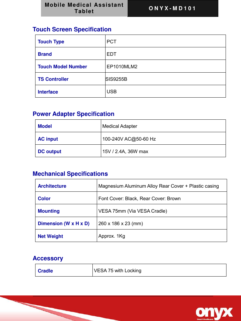 Mobile Medical Assistant Tablet O N Y X - M D 1 0 1    Touch Screen Specification Touch Type PCT Brand EDT Touch Model Number EP1010MLM2 TS Controller SIS9255B Interface USB  Power Adapter Specification Model Medical Adapter AC input 100-240V AC@50-60 Hz DC output 15V / 2.4A, 36W max  Mechanical Specifications Architecture Magnesium Aluminum Alloy Rear Cover + Plastic casing Color Font Cover: Black, Rear Cover: Brown Mounting VESA 75mm (Via VESA Cradle) Dimension (W x H x D) 260 x 186 x 23 (mm) Net Weight Approx. 1Kg  Accessory Cradle VESA 75 with Locking  