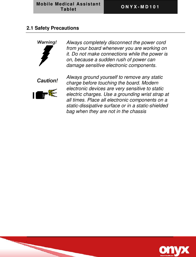 Mobile Medical Assistant Tablet O N Y X - M D 1 0 1     2.1 Safety Precautions    Always completely disconnect the power cord from your board whenever you are working on it. Do not make connections while the power is on, because a sudden rush of power can damage sensitive electronic components.   Always ground yourself to remove any static charge before touching the board. Modern electronic devices are very sensitive to static electric charges. Use a grounding wrist strap at all times. Place all electronic components on a static-dissipative surface or in a static-shielded bag when they are not in the chassis  