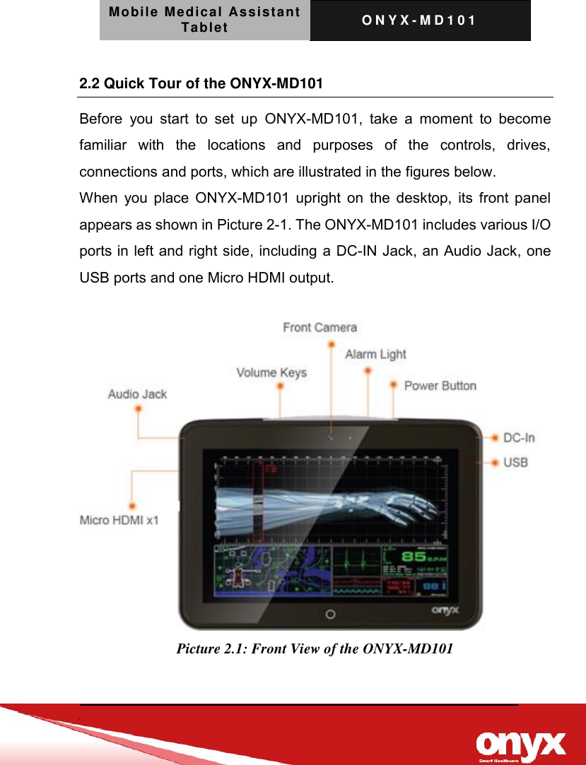 Mobile Medical Assistant Tablet O N Y X - M D 1 0 1     2.2 Quick Tour of the ONYX-MD101 Before  you  start  to  set  up  ONYX-MD101,  take  a  moment  to  become familiar  with  the  locations  and  purposes  of  the  controls,  drives, connections and ports, which are illustrated in the figures below. When you place ONYX-MD101 upright on the desktop, its front panel appears as shown in Picture 2-1. The ONYX-MD101 includes various I/O ports in left and right side, including a DC-IN Jack, an Audio Jack, one USB ports and one Micro HDMI output.   Picture 2.1: Front View of the ONYX-MD101   