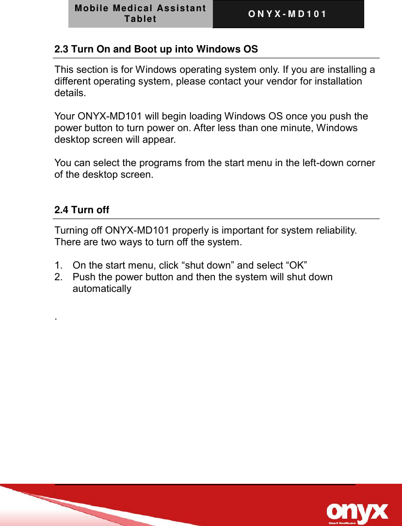 Mobile Medical Assistant Tablet O N Y X - M D 1 0 1     2.3 Turn On and Boot up into Windows OS       This section is for Windows operating system only. If you are installing a different operating system, please contact your vendor for installation details.  Your ONYX-MD101 will begin loading Windows OS once you push the power button to turn power on. After less than one minute, Windows desktop screen will appear.  You can select the programs from the start menu in the left-down corner of the desktop screen.  2.4 Turn off Turning off ONYX-MD101 properly is important for system reliability. There are two ways to turn off the system.  1.  On the start menu, click &ldquo;shut down&rdquo; and select &ldquo;OK&rdquo; 2.  Push the power button and then the system will shut down automatically  . 