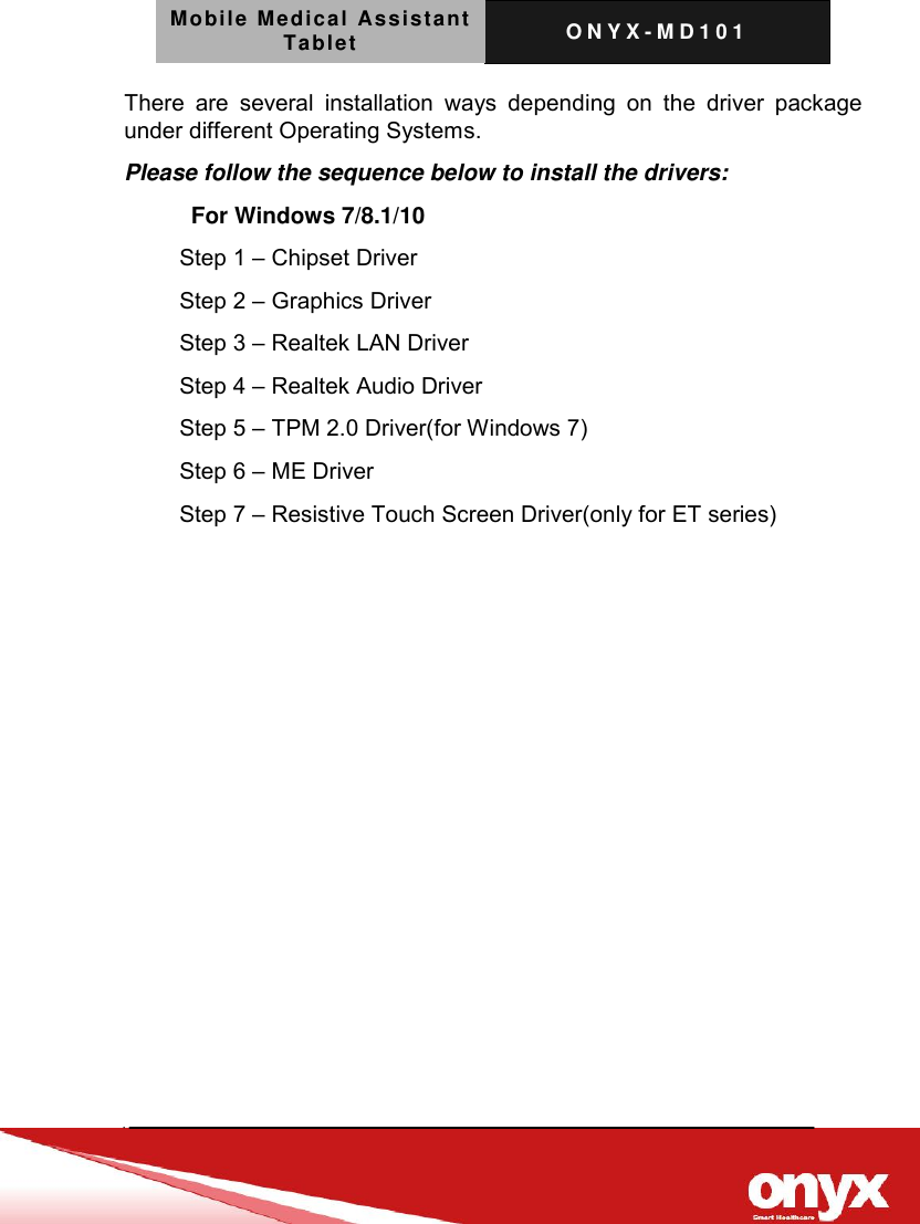 Mobile Medical Assistant Tablet O N Y X - M D 1 0 1    There  are  several  installation  ways  depending  on  the  driver  package under different Operating Systems.   Please follow the sequence below to install the drivers:   For Windows 7/8.1/10 Step 1 &ndash; Chipset Driver Step 2 &ndash; Graphics Driver Step 3 &ndash; Realtek LAN Driver Step 4 &ndash; Realtek Audio Driver Step 5 &ndash; TPM 2.0 Driver(for Windows 7) Step 6 &ndash; ME Driver Step 7 &ndash; Resistive Touch Screen Driver(only for ET series) 