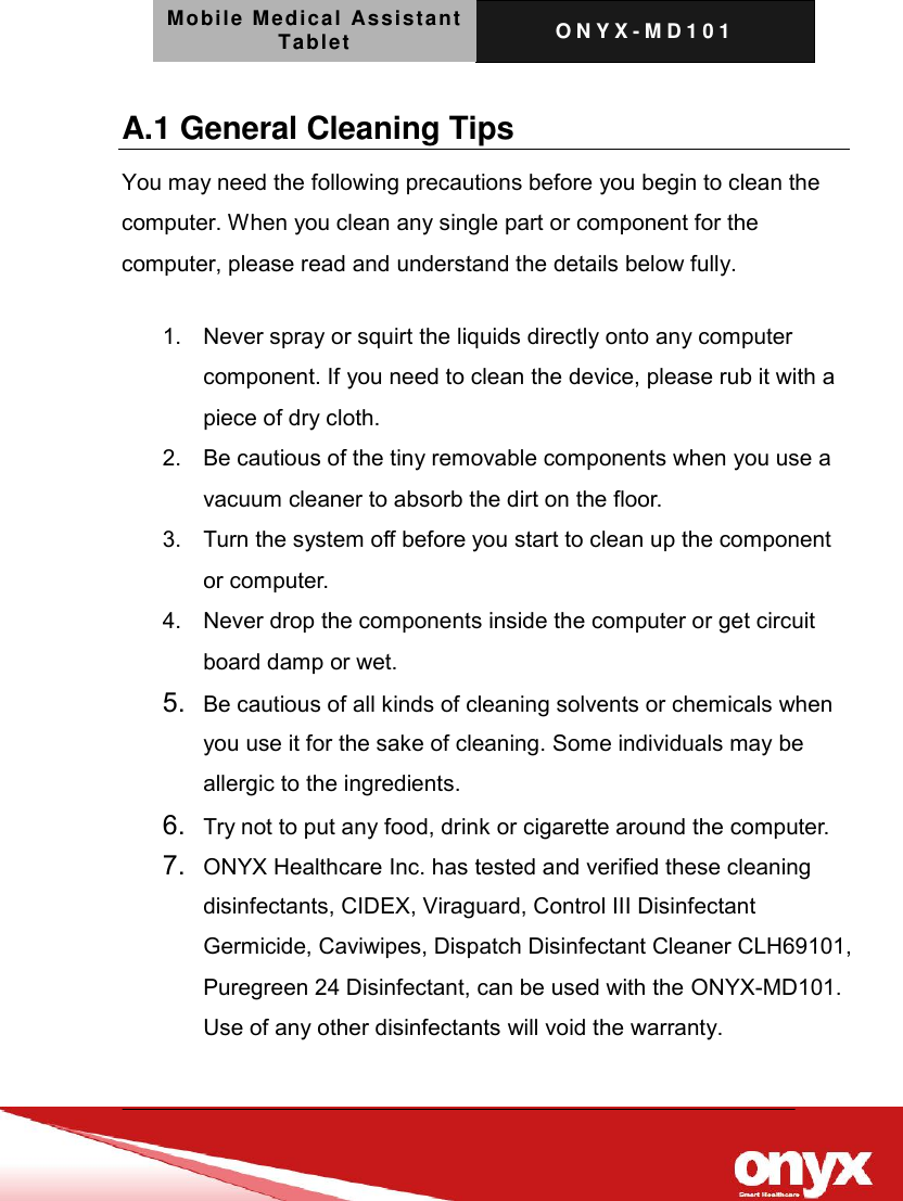 Mobile Medical Assistant Tablet O N Y X - M D 1 0 1    A.1 General Cleaning Tips You may need the following precautions before you begin to clean the computer. When you clean any single part or component for the computer, please read and understand the details below fully.   1.  Never spray or squirt the liquids directly onto any computer component. If you need to clean the device, please rub it with a piece of dry cloth.     2.  Be cautious of the tiny removable components when you use a vacuum cleaner to absorb the dirt on the floor.   3.  Turn the system off before you start to clean up the component or computer.   4.  Never drop the components inside the computer or get circuit board damp or wet.    5. Be cautious of all kinds of cleaning solvents or chemicals when you use it for the sake of cleaning. Some individuals may be allergic to the ingredients.  6. Try not to put any food, drink or cigarette around the computer.   7. ONYX Healthcare Inc. has tested and verified these cleaning disinfectants, CIDEX, Viraguard, Control III Disinfectant Germicide, Caviwipes, Dispatch Disinfectant Cleaner CLH69101, Puregreen 24 Disinfectant, can be used with the ONYX-MD101. Use of any other disinfectants will void the warranty. 