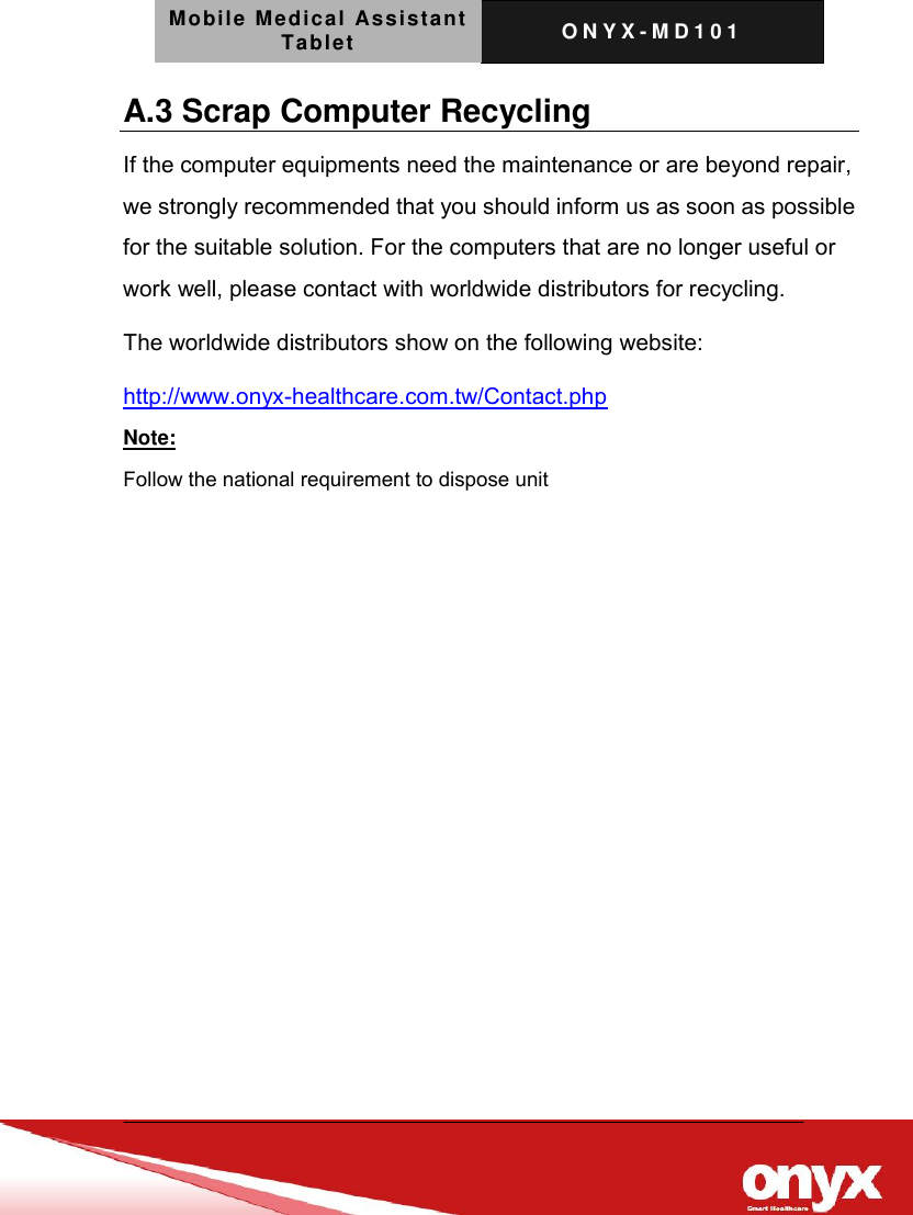 Mobile Medical Assistant Tablet O N Y X - M D 1 0 1    A.3 Scrap Computer Recycling If the computer equipments need the maintenance or are beyond repair, we strongly recommended that you should inform us as soon as possible for the suitable solution. For the computers that are no longer useful or work well, please contact with worldwide distributors for recycling. The worldwide distributors show on the following website: http://www.onyx-healthcare.com.tw/Contact.php Note: Follow the national requirement to dispose unit 
