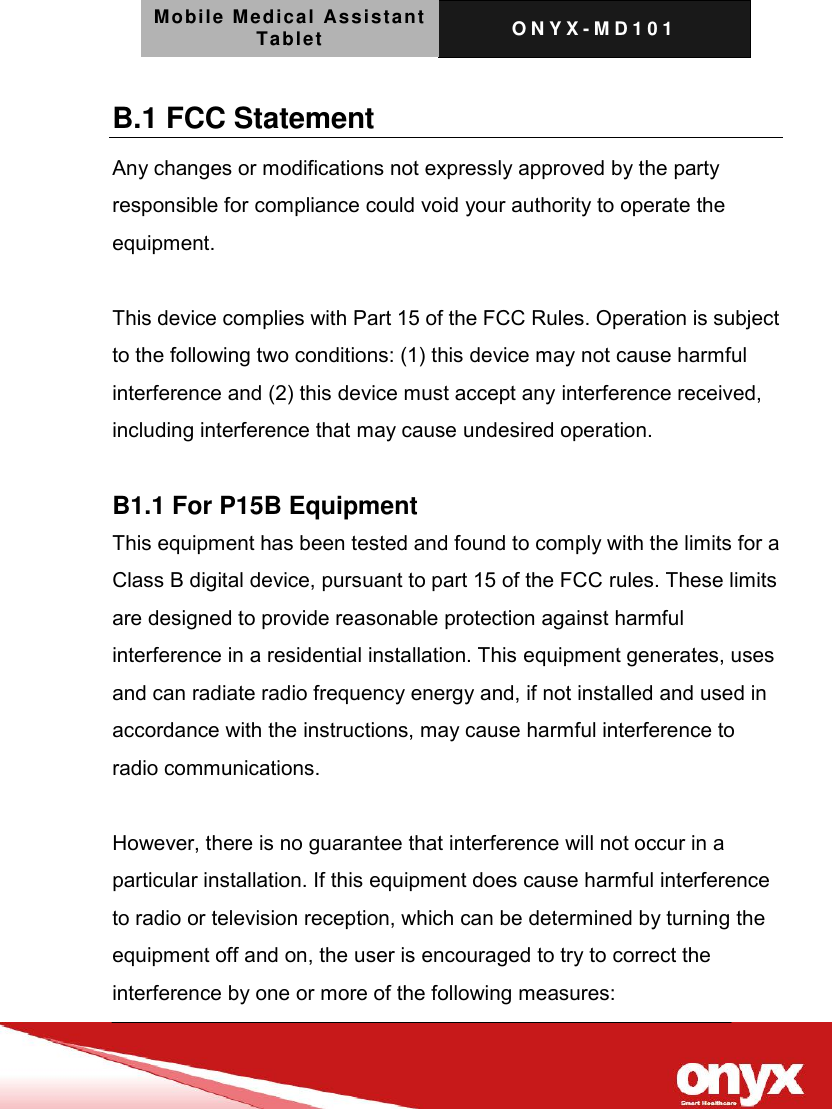 Mobile Medical Assistant Tablet O N Y X - M D 1 0 1    B.1 FCC Statement Any changes or modifications not expressly approved by the party responsible for compliance could void your authority to operate the equipment.  This device complies with Part 15 of the FCC Rules. Operation is subject to the following two conditions: (1) this device may not cause harmful interference and (2) this device must accept any interference received, including interference that may cause undesired operation.  B1.1 For P15B Equipment This equipment has been tested and found to comply with the limits for a Class B digital device, pursuant to part 15 of the FCC rules. These limits are designed to provide reasonable protection against harmful interference in a residential installation. This equipment generates, uses and can radiate radio frequency energy and, if not installed and used in accordance with the instructions, may cause harmful interference to radio communications.  However, there is no guarantee that interference will not occur in a particular installation. If this equipment does cause harmful interference to radio or television reception, which can be determined by turning the equipment off and on, the user is encouraged to try to correct the interference by one or more of the following measures: 