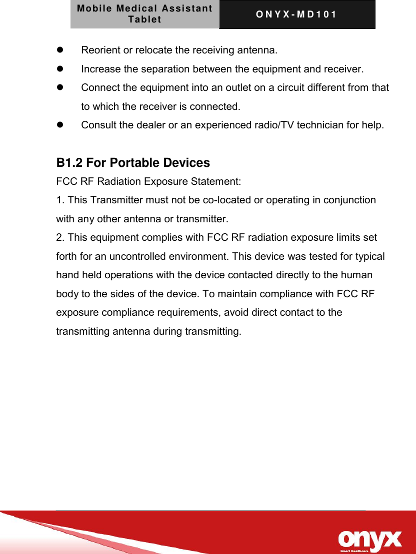 Mobile Medical Assistant Tablet O N Y X - M D 1 0 1      Reorient or relocate the receiving antenna.   Increase the separation between the equipment and receiver.   Connect the equipment into an outlet on a circuit different from that to which the receiver is connected.   Consult the dealer or an experienced radio/TV technician for help.  B1.2 For Portable Devices FCC RF Radiation Exposure Statement: 1. This Transmitter must not be co-located or operating in conjunction with any other antenna or transmitter. 2. This equipment complies with FCC RF radiation exposure limits set forth for an uncontrolled environment. This device was tested for typical hand held operations with the device contacted directly to the human body to the sides of the device. To maintain compliance with FCC RF exposure compliance requirements, avoid direct contact to the transmitting antenna during transmitting.    