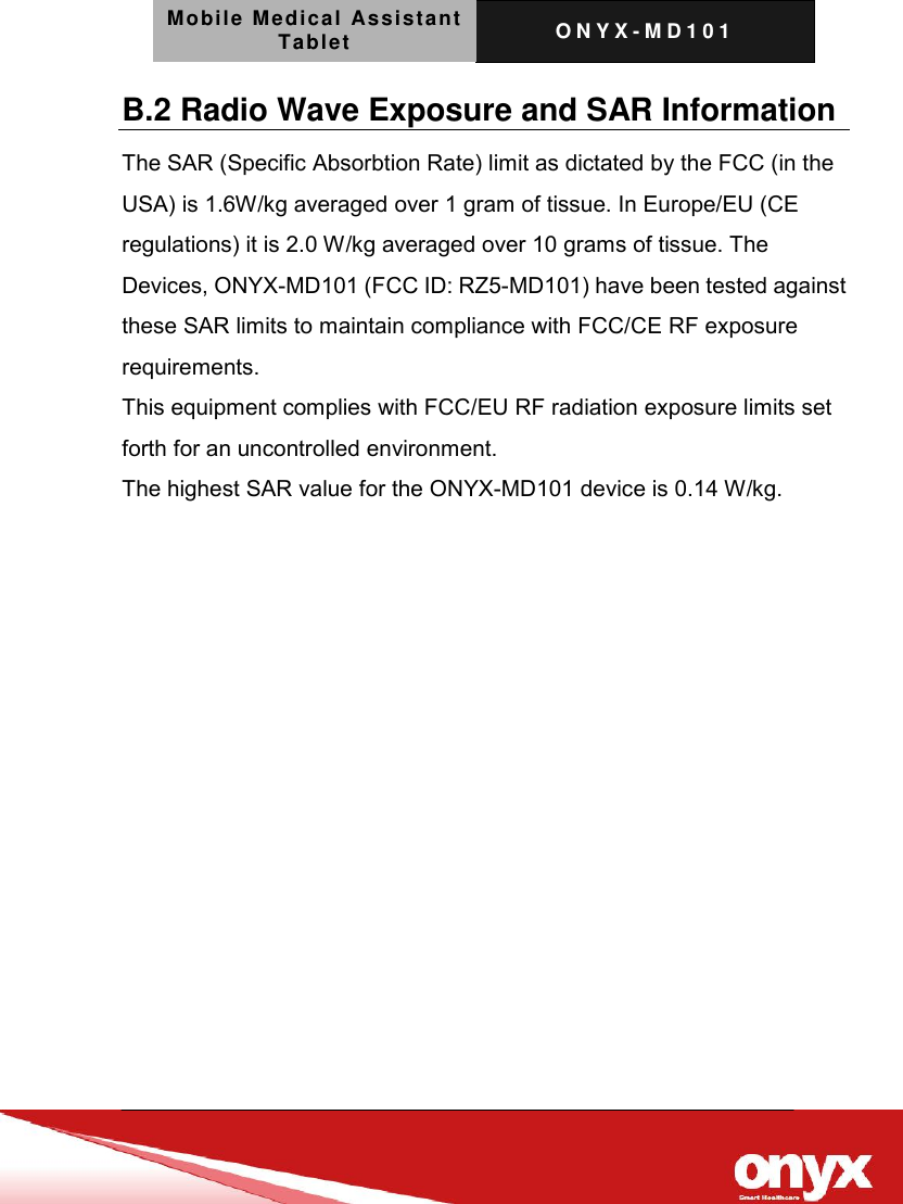 Mobile Medical Assistant Tablet O N Y X - M D 1 0 1    B.2 Radio Wave Exposure and SAR Information The SAR (Specific Absorbtion Rate) limit as dictated by the FCC (in the USA) is 1.6W/kg averaged over 1 gram of tissue. In Europe/EU (CE regulations) it is 2.0 W/kg averaged over 10 grams of tissue. The Devices, ONYX-MD101 (FCC ID: RZ5-MD101) have been tested against these SAR limits to maintain compliance with FCC/CE RF exposure requirements. This equipment complies with FCC/EU RF radiation exposure limits set forth for an uncontrolled environment. The highest SAR value for the ONYX-MD101 device is 0.14 W/kg.    