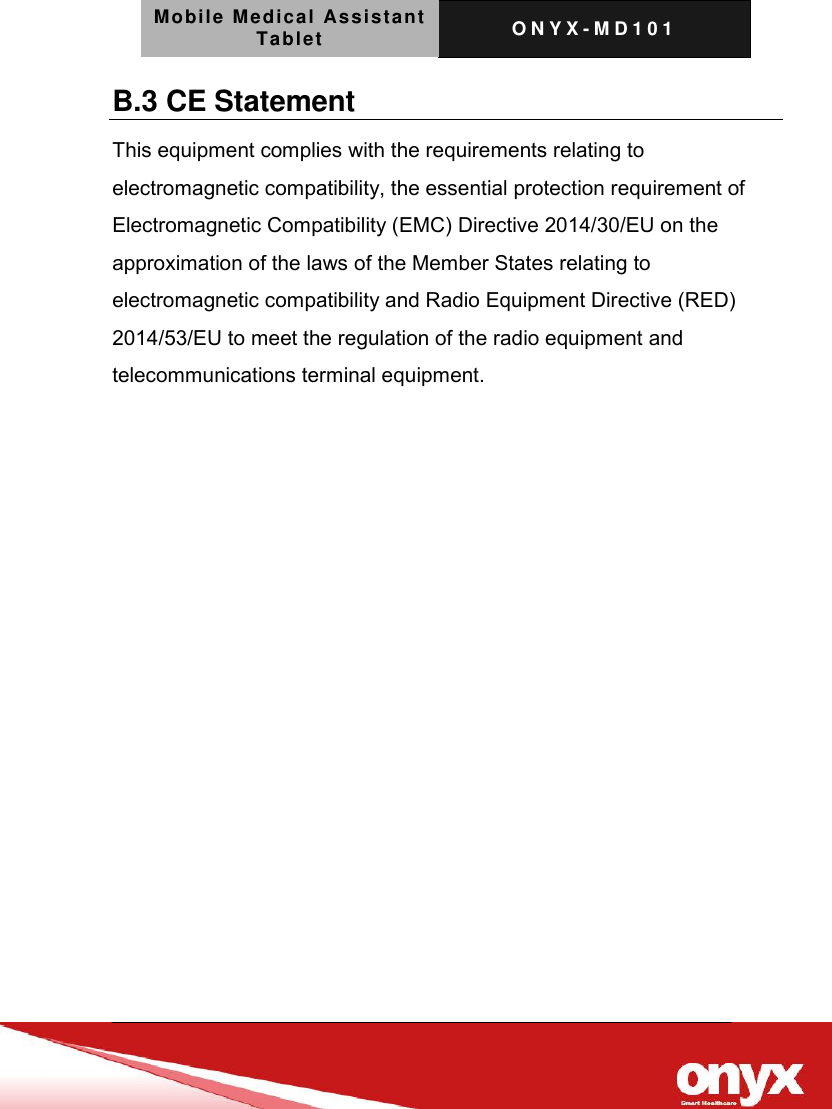 Mobile Medical Assistant Tablet O N Y X - M D 1 0 1    B.3 CE Statement This equipment complies with the requirements relating to electromagnetic compatibility, the essential protection requirement of Electromagnetic Compatibility (EMC) Directive 2014/30/EU on the approximation of the laws of the Member States relating to electromagnetic compatibility and Radio Equipment Directive (RED) 2014/53/EU to meet the regulation of the radio equipment and telecommunications terminal equipment. 