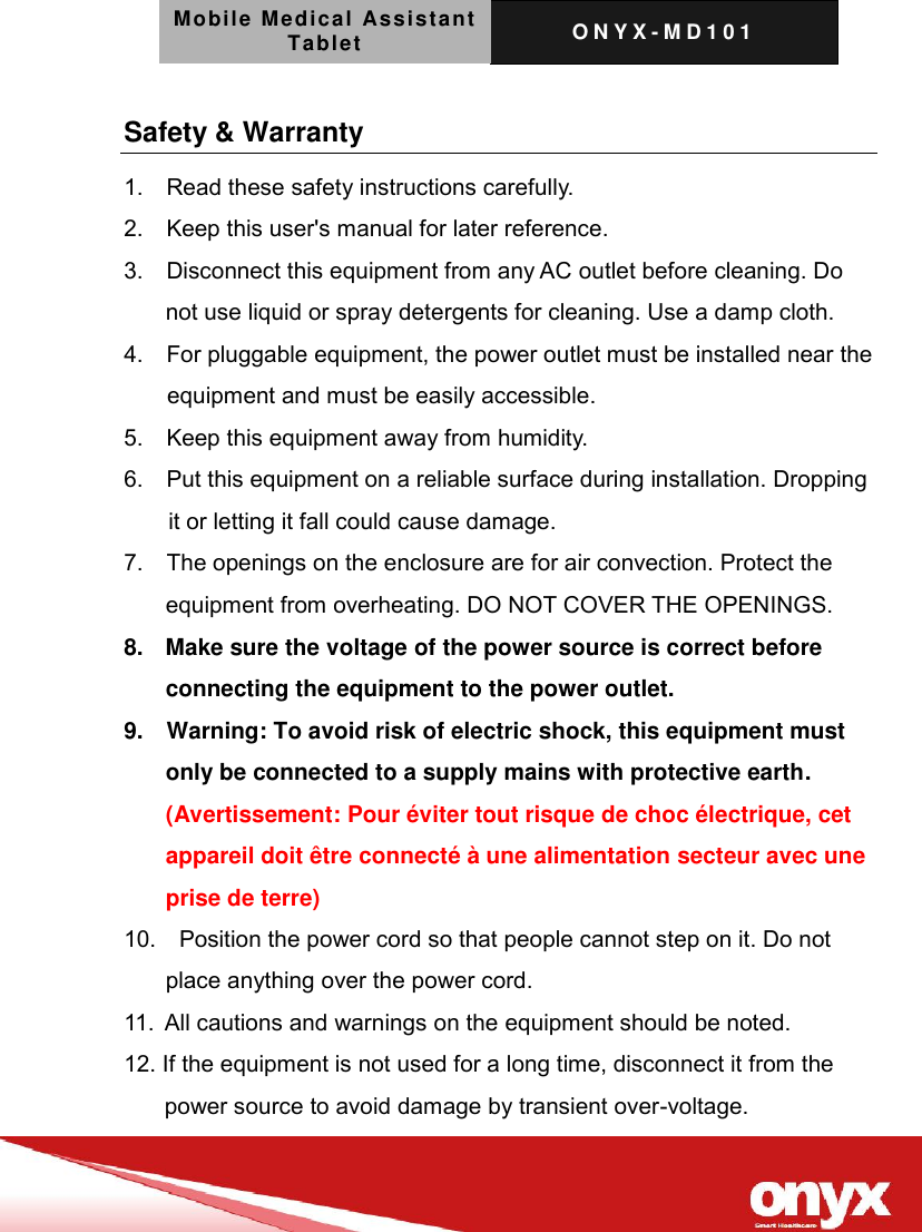 Mobile Medical Assistant Tablet O N Y X - M D 1 0 1    Safety &amp; Warranty   1.    Read these safety instructions carefully. 2.    Keep this user's manual for later reference. 3.    Disconnect this equipment from any AC outlet before cleaning. Do not use liquid or spray detergents for cleaning. Use a damp cloth. 4.    For pluggable equipment, the power outlet must be installed near the equipment and must be easily accessible. 5.    Keep this equipment away from humidity. 6.    Put this equipment on a reliable surface during installation. Dropping it or letting it fall could cause damage. 7.    The openings on the enclosure are for air convection. Protect the equipment from overheating. DO NOT COVER THE OPENINGS. 8.    Make sure the voltage of the power source is correct before connecting the equipment to the power outlet. 9.    Warning: To avoid risk of electric shock, this equipment must only be connected to a supply mains with protective earth. (Avertissement: Pour &eacute;viter tout risque de choc &eacute;lectrique, cet appareil doit &ecirc;tre connect&eacute; &agrave; une alimentation secteur avec une prise de terre) 10.    Position the power cord so that people cannot step on it. Do not place anything over the power cord. 11. All cautions and warnings on the equipment should be noted. 12. If the equipment is not used for a long time, disconnect it from the power source to avoid damage by transient over-voltage. 