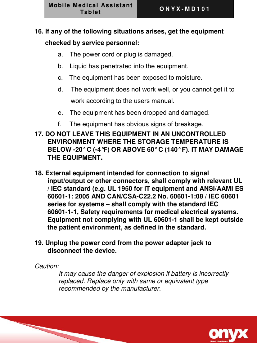 Mobile Medical Assistant Tablet O N Y X - M D 1 0 1    16. If any of the following situations arises, get the equipment checked by service personnel: a.    The power cord or plug is damaged. b.    Liquid has penetrated into the equipment. c.    The equipment has been exposed to moisture. d.   The equipment does not work well, or you cannot get it to work according to the users manual. e.    The equipment has been dropped and damaged. f.     The equipment has obvious signs of breakage. 17. DO NOT LEAVE THIS EQUIPMENT IN AN UNCONTROLLED ENVIRONMENT WHERE THE STORAGE TEMPERATURE IS BELOW -20&deg; C (-4&deg;F) OR ABOVE 60&deg; C (140&deg; F). IT MAY DAMAGE THE EQUIPMENT.  18. External equipment intended for connection to signal input/output or other connectors, shall comply with relevant UL / IEC standard (e.g. UL 1950 for IT equipment and ANSI/AAMI ES 60601-1: 2005 AND CAN/CSA-C22.2 No. 60601-1:08 / IEC 60601 series for systems &ndash; shall comply with the standard IEC 60601-1-1, Safety requirements for medical electrical systems.   Equipment not complying with UL 60601-1 shall be kept outside the patient environment, as defined in the standard.  19. Unplug the power cord from the power adapter jack to disconnect the device.  Caution: It may cause the danger of explosion if battery is incorrectly replaced. Replace only with same or equivalent type recommended by the manufacturer.   