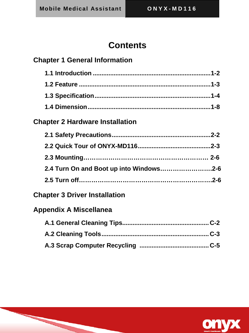 Mobile Medical Assistant ONYX-MD116     Contents Chapter 1 General Information   1.1 Introduction .................................................................... 1-2 1.2 Feature ............................................................................ 1-3 1.3 Specification ................................................................... 1-4 1.4 Dimension ....................................................................... 1-8 Chapter 2 Hardware Installation 2.1 Safety Precautions ......................................................... 2-2 2.2 Quick Tour of ONYX-MD116 .......................................... 2-3 2.3 Mounting&hellip;&hellip;&hellip;&hellip;&hellip;&hellip;&hellip;&hellip;&hellip;&hellip;&hellip;&hellip;&hellip;&hellip;&hellip;&hellip;&hellip;&hellip;&hellip;&hellip; 2-6 2.4 Turn On and Boot up into Windows&hellip;&hellip;&hellip;&hellip;&hellip;&hellip;&hellip;&hellip;.2-6 2.5 Turn off&hellip;&hellip;&hellip;&hellip;&hellip;&hellip;&hellip;&hellip;&hellip;&hellip;&hellip;&hellip;&hellip;&hellip;&hellip;&hellip;&hellip;&hellip;&hellip;&hellip;&hellip;.2-6 Chapter 3 Driver Installation   Appendix A Miscellanea   A.1 General Cleaning Tips.................................................. C-2 A.2 Cleaning Tools .............................................................. C-3 A.3 Scrap Computer Recycling  ........................................ C-5 