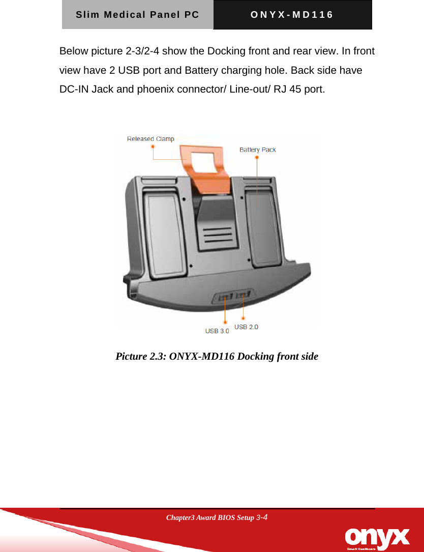 Slim Medical Panel PC  ONYX-MD116  Chapter3 Award BIOS Setup 3-4  Below picture 2-3/2-4 show the Docking front and rear view. In front view have 2 USB port and Battery charging hole. Back side have DC-IN Jack and phoenix connector/ Line-out/ RJ 45 port.   Picture 2.3: ONYX-MD116 Docking front side  