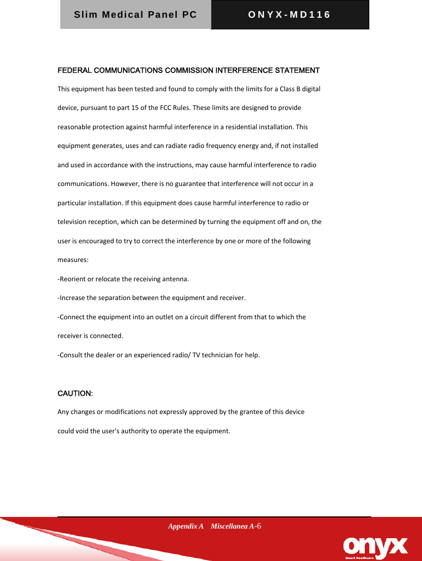 Slim Medical Panel PC  ONYX-MD116  Appendix A  Miscellanea A-6  FEDERAL COMMUNICATIONS COMMISSION INTERFERENCE STATEMENT ThisequipmenthasbeentestedandfoundtocomplywiththelimitsforaClassBdigitaldevice,pursuanttopart15oftheFCCRules.Theselimitsaredesignedtoprovidereasonableprotectionagainstharmfulinterferenceinaresidentialinstallation.Thisequipmentgenerates,usesandcanradiateradiofrequencyenergyand,ifnotinstalledandusedinaccordancewiththeinstructions,maycauseharmfulinterferencetoradiocommunications.However,thereisnoguaranteethatinterferencewillnotoccurinaparticularinstallation.Ifthisequipmentdoescauseharmfulinterferencetoradioortelevisionreception,whichcanbedeterminedbyturningtheequipmentoffandon,theuserisencouragedtotrytocorrecttheinterferencebyoneormoreofthefollowingmeasures:‐Reorientorrelocatethereceivingantenna.‐Increasetheseparationbetweentheequipmentandreceiver.‐Connecttheequipmentintoanoutletonacircuitdifferentfromthattowhichthereceiverisconnected.‐Consultthedealeroranexperiencedradio/TVtechnicianforhelp. CAUTION: Anychangesormodificationsnotexpresslyapprovedbythegranteeofthisdevicecouldvoidtheuser'sauthoritytooperatetheequipment.    