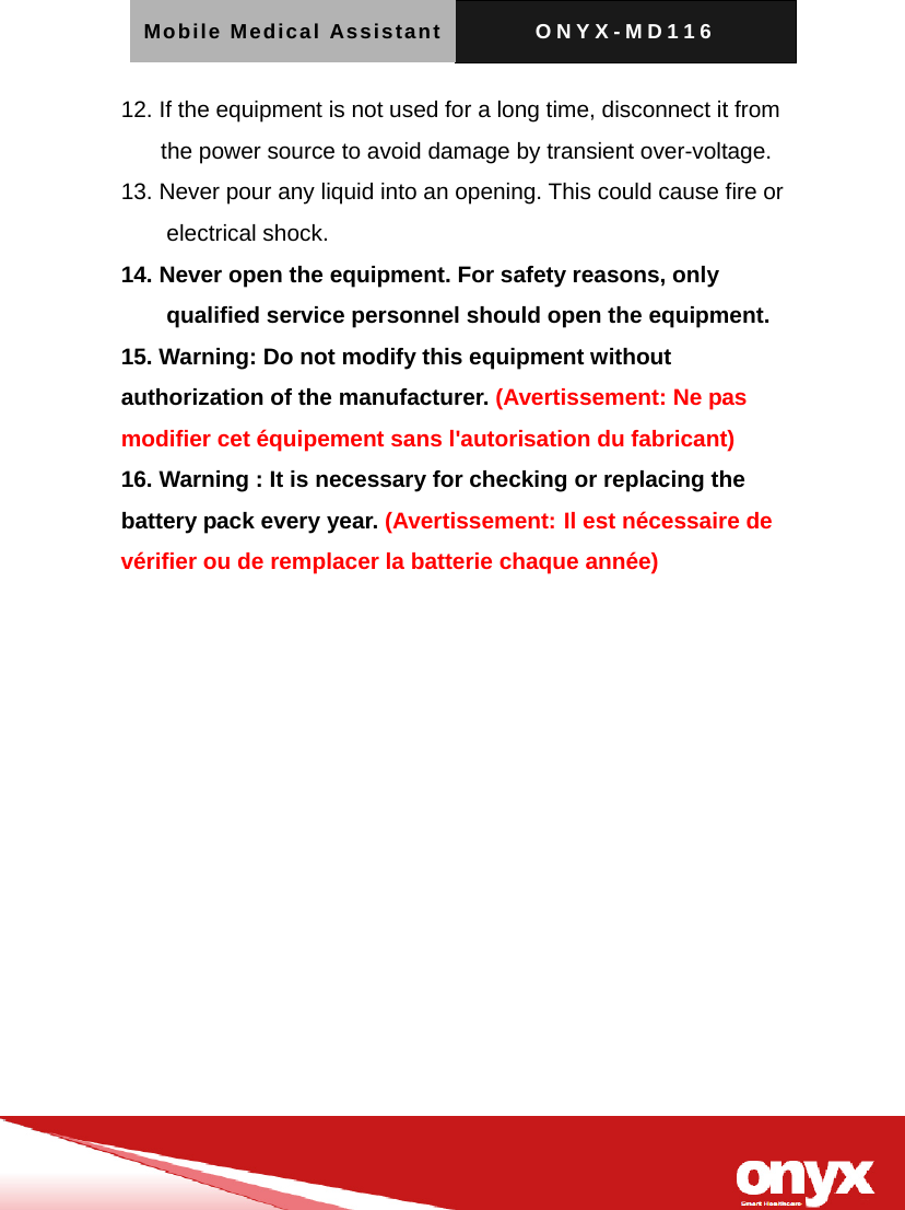 Mobile Medical Assistant ONYX-MD116   12. If the equipment is not used for a long time, disconnect it from the power source to avoid damage by transient over-voltage. 13. Never pour any liquid into an opening. This could cause fire or electrical shock. 14. Never open the equipment. For safety reasons, only qualified service personnel should open the equipment. 15. Warning: Do not modify this equipment without authorization of the manufacturer. (Avertissement: Ne pas modifier cet &eacute;quipement sans l'autorisation du fabricant) 16. Warning : It is necessary for checking or replacing the battery pack every year. (Avertissement: Il est n&eacute;cessaire de v&eacute;rifier ou de remplacer la batterie chaque ann&eacute;e)   