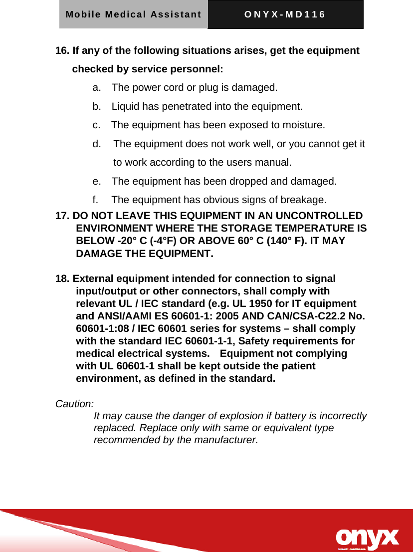 Mobile Medical Assistant ONYX-MD116   16. If any of the following situations arises, get the equipment checked by service personnel: a.    The power cord or plug is damaged. b.    Liquid has penetrated into the equipment. c.    The equipment has been exposed to moisture. d.   The equipment does not work well, or you cannot get it to work according to the users manual. e.    The equipment has been dropped and damaged. f.     The equipment has obvious signs of breakage. 17. DO NOT LEAVE THIS EQUIPMENT IN AN UNCONTROLLED ENVIRONMENT WHERE THE STORAGE TEMPERATURE IS BELOW -20&deg; C (-4&deg;F) OR ABOVE 60&deg; C (140&deg; F). IT MAY DAMAGE THE EQUIPMENT.  18. External equipment intended for connection to signal input/output or other connectors, shall comply with relevant UL / IEC standard (e.g. UL 1950 for IT equipment and ANSI/AAMI ES 60601-1: 2005 AND CAN/CSA-C22.2 No. 60601-1:08 / IEC 60601 series for systems &ndash; shall comply with the standard IEC 60601-1-1, Safety requirements for medical electrical systems.    Equipment not complying with UL 60601-1 shall be kept outside the patient environment, as defined in the standard.  Caution: It may cause the danger of explosion if battery is incorrectly replaced. Replace only with same or equivalent type recommended by the manufacturer.   