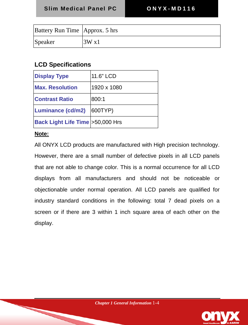 Slim Medical Panel PC  ONYX-MD116  Chapter 1 General Information 1-4  Battery Run Time   Approx. 5 hrs Speaker   3W x1  LCD Specifications Display Type  11.6&rdquo; LCD Max. Resolution  1920 x 1080 Contrast Ratio  800:1 Luminance (cd/m2)  600TYP) Back Light Life Time >50,000 Hrs Note:   All ONYX LCD products are manufactured with High precision technology. However, there are a small number of defective pixels in all LCD panels that are not able to change color. This is a normal occurrence for all LCD displays from all manufacturers and should not be noticeable or objectionable under normal operation. All LCD panels are qualified for industry standard conditions in the following: total 7 dead pixels on a screen or if there are 3 within 1 inch square area of each other on the display. 