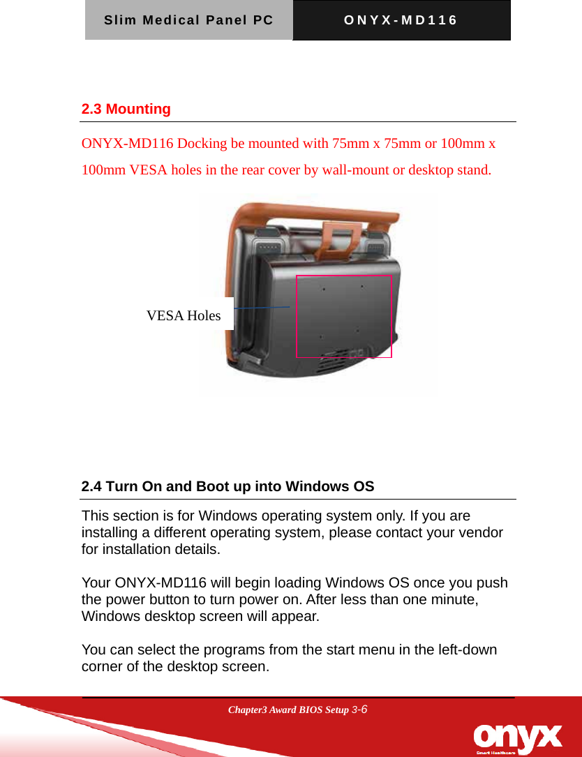 Slim Medical Panel PC  ONYX-MD116  Chapter3 Award BIOS Setup 3-6   2.3 Mounting ONYX-MD116 Docking be mounted with 75mm x 75mm or 100mm x 100mm VESA holes in the rear cover by wall-mount or desktop stand.    2.4 Turn On and Boot up into Windows OS       This section is for Windows operating system only. If you are installing a different operating system, please contact your vendor for installation details.  Your ONYX-MD116 will begin loading Windows OS once you push the power button to turn power on. After less than one minute, Windows desktop screen will appear.  You can select the programs from the start menu in the left-down corner of the desktop screen.  VESA Holes