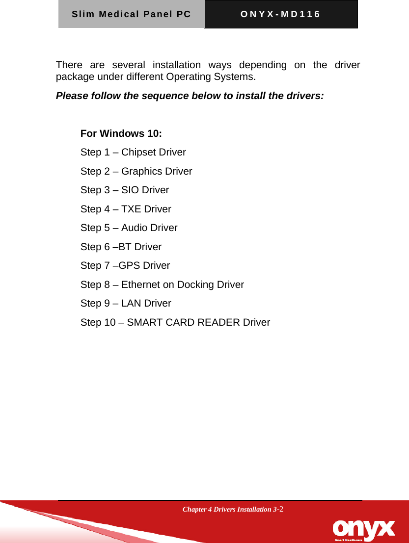 Slim Medical Panel PC  ONYX-MD116  Chapter 4 Drivers Installation 3-2  There are several installation ways depending on the driver package under different Operating Systems.   Please follow the sequence below to install the drivers:  For Windows 10: Step 1 &ndash; Chipset Driver Step 2 &ndash; Graphics Driver Step 3 &ndash; SIO Driver Step 4 &ndash; TXE Driver Step 5 &ndash; Audio Driver Step 6 &ndash;BT Driver Step 7 &ndash;GPS Driver Step 8 &ndash; Ethernet on Docking Driver Step 9 &ndash; LAN Driver Step 10 &ndash; SMART CARD READER Driver   