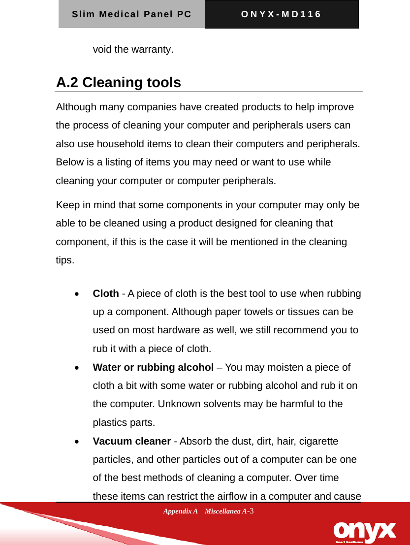 Slim Medical Panel PC  ONYX-MD116  Appendix A  Miscellanea A-3 void the warranty. A.2 Cleaning tools   Although many companies have created products to help improve the process of cleaning your computer and peripherals users can also use household items to clean their computers and peripherals. Below is a listing of items you may need or want to use while cleaning your computer or computer peripherals.   Keep in mind that some components in your computer may only be able to be cleaned using a product designed for cleaning that component, if this is the case it will be mentioned in the cleaning tips.   Cloth - A piece of cloth is the best tool to use when rubbing up a component. Although paper towels or tissues can be used on most hardware as well, we still recommend you to rub it with a piece of cloth.    Water or rubbing alcohol &ndash; You may moisten a piece of cloth a bit with some water or rubbing alcohol and rub it on the computer. Unknown solvents may be harmful to the plastics parts.    Vacuum cleaner - Absorb the dust, dirt, hair, cigarette particles, and other particles out of a computer can be one of the best methods of cleaning a computer. Over time these items can restrict the airflow in a computer and cause 