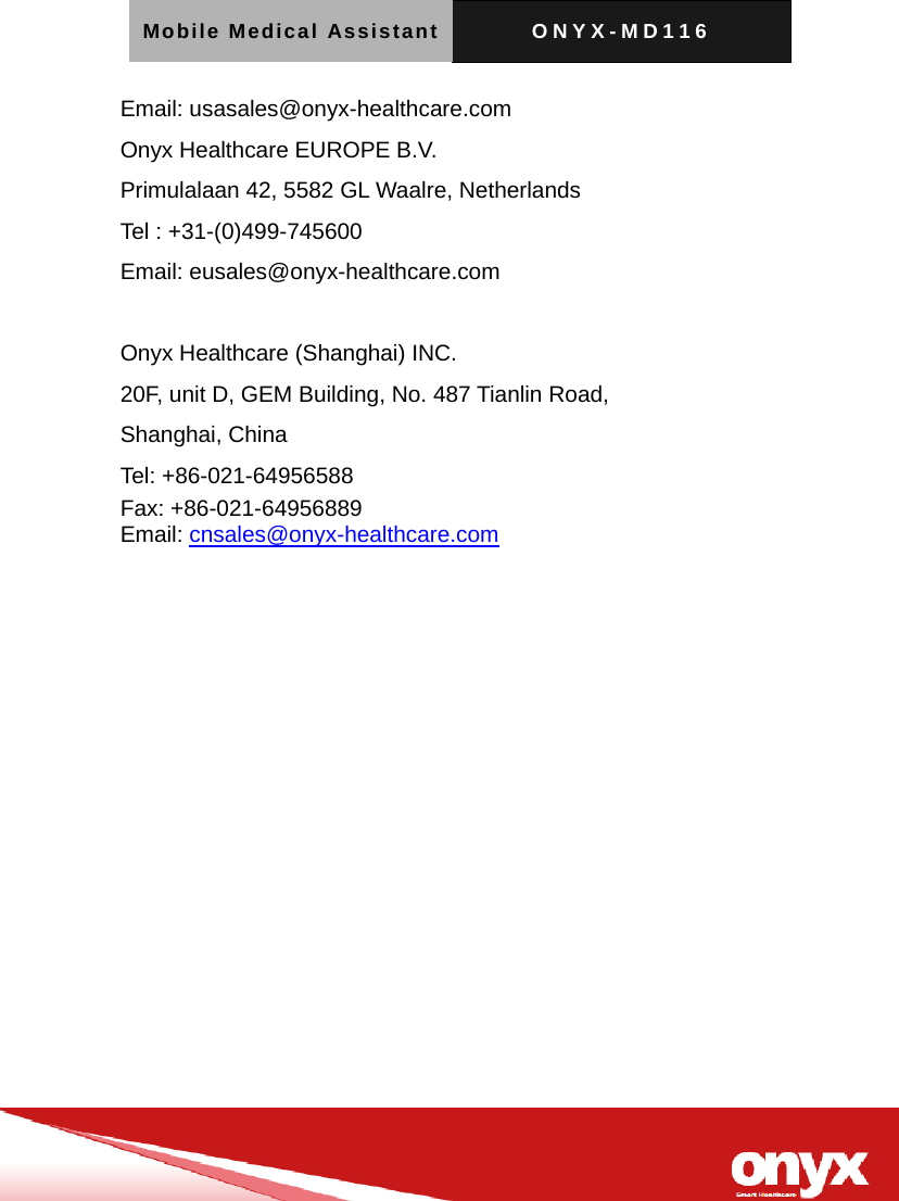 Mobile Medical Assistant ONYX-MD116   Email: usasales@onyx-healthcare.com Onyx Healthcare EUROPE B.V. Primulalaan 42, 5582 GL Waalre, Netherlands Tel : +31-(0)499-745600 Email: eusales@onyx-healthcare.com  Onyx Healthcare (Shanghai) INC. 20F, unit D, GEM Building, No. 487 Tianlin Road, Shanghai, China Tel: +86-021-64956588 Fax: +86-021-64956889   Email: cnsales@onyx-healthcare.com 