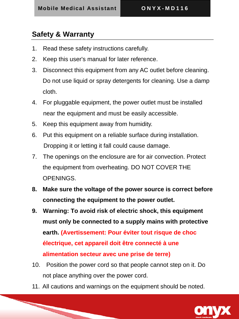 Mobile Medical Assistant ONYX-MD116   Safety &amp; Warranty   1.    Read these safety instructions carefully. 2.    Keep this user's manual for later reference. 3.    Disconnect this equipment from any AC outlet before cleaning. Do not use liquid or spray detergents for cleaning. Use a damp cloth. 4.    For pluggable equipment, the power outlet must be installed near the equipment and must be easily accessible. 5.    Keep this equipment away from humidity. 6.    Put this equipment on a reliable surface during installation. Dropping it or letting it fall could cause damage. 7.    The openings on the enclosure are for air convection. Protect the equipment from overheating. DO NOT COVER THE OPENINGS. 8.    Make sure the voltage of the power source is correct before connecting the equipment to the power outlet. 9.    Warning: To avoid risk of electric shock, this equipment must only be connected to a supply mains with protective earth. (Avertissement: Pour &eacute;viter tout risque de choc &eacute;lectrique, cet appareil doit &ecirc;tre connect&eacute; &agrave; une alimentation secteur avec une prise de terre) 10.    Position the power cord so that people cannot step on it. Do not place anything over the power cord. 11.  All cautions and warnings on the equipment should be noted. 