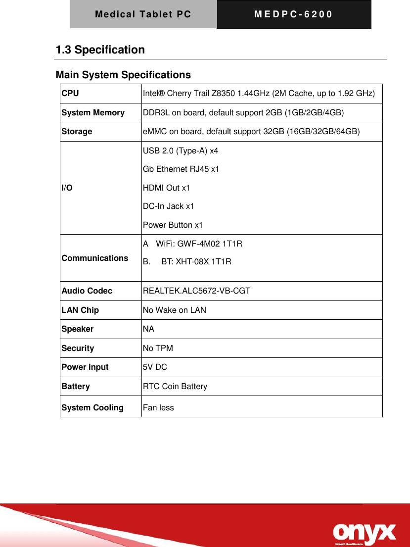 Medical Tablet PC M E D P C - 6200   1.3 Specification Main System Specifications CPU Intel&reg;  Cherry Trail Z8350 1.44GHz (2M Cache, up to 1.92 GHz) System Memory DDR3L on board, default support 2GB (1GB/2GB/4GB) Storage eMMC on board, default support 32GB (16GB/32GB/64GB) I/O USB 2.0 (Type-A) x4 Gb Ethernet RJ45 x1 HDMI Out x1 DC-In Jack x1 Power Button x1 Communications A    WiFi: GWF-4M02 1T1R B.  BT: XHT-08X 1T1R  Audio Codec REALTEK.ALC5672-VB-CGT   LAN Chip No Wake on LAN Speaker NA Security No TPM Power input 5V DC Battery RTC Coin Battery System Cooling Fan less     