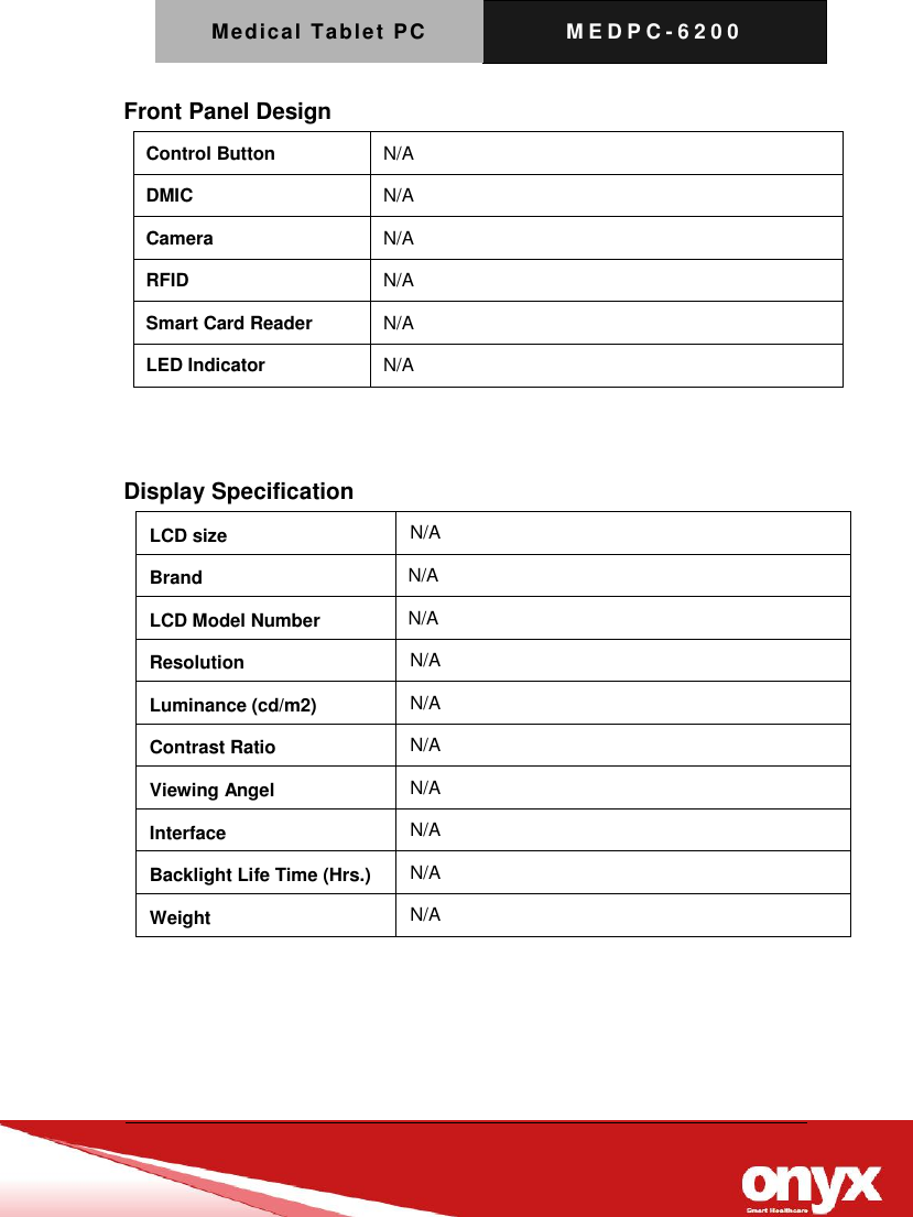 Medical Tablet PC M E D P C - 6200   Front Panel Design Control Button N/A DMIC N/A Camera N/A RFID N/A Smart Card Reader N/A LED Indicator N/A   Display Specification     LCD size N/A Brand   N/A LCD Model Number   N/A Resolution N/A Luminance (cd/m2) N/A Contrast Ratio N/A Viewing Angel N/A Interface N/A Backlight Life Time (Hrs.) N/A Weight N/A 