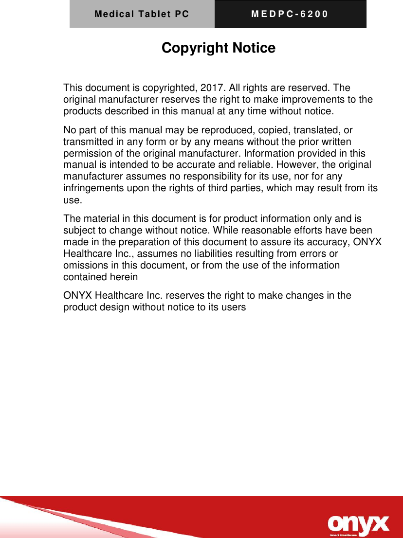 Medical Tablet PC M E D P C - 6200   Copyright Notice  This document is copyrighted, 2017. All rights are reserved. The original manufacturer reserves the right to make improvements to the products described in this manual at any time without notice. No part of this manual may be reproduced, copied, translated, or transmitted in any form or by any means without the prior written permission of the original manufacturer. Information provided in this manual is intended to be accurate and reliable. However, the original manufacturer assumes no responsibility for its use, nor for any infringements upon the rights of third parties, which may result from its use. The material in this document is for product information only and is subject to change without notice. While reasonable efforts have been made in the preparation of this document to assure its accuracy, ONYX Healthcare Inc., assumes no liabilities resulting from errors or omissions in this document, or from the use of the information contained herein ONYX Healthcare Inc. reserves the right to make changes in the product design without notice to its users  