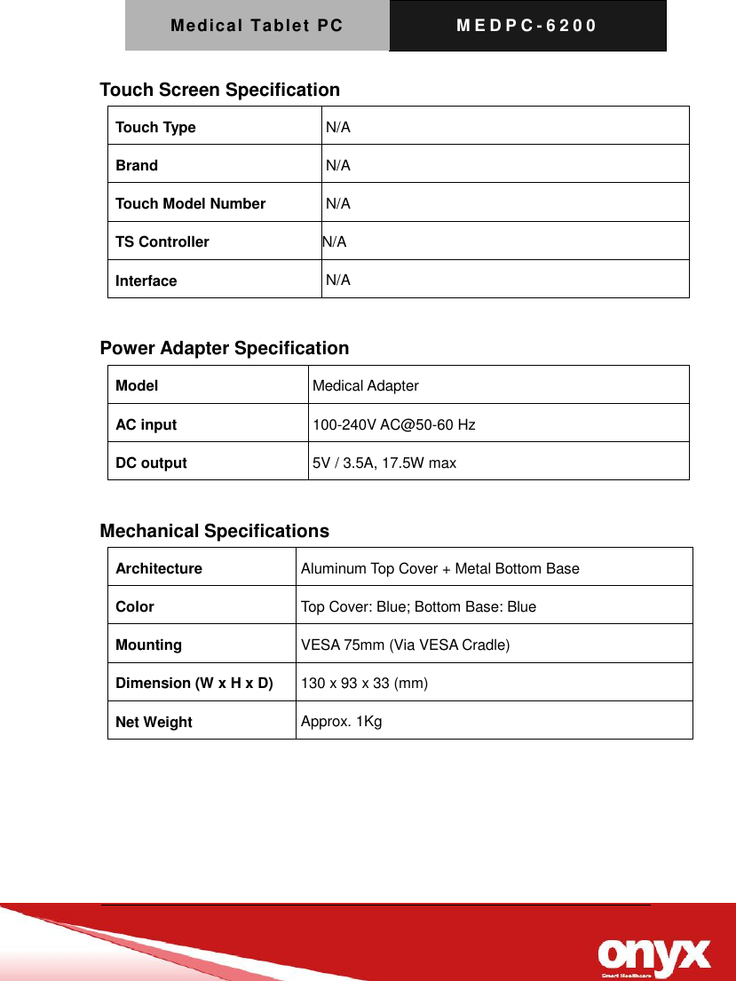 Medical Tablet PC M E D P C - 6200   Touch Screen Specification Touch Type N/A Brand N/A Touch Model Number N/A TS Controller N/A Interface N/A  Power Adapter Specification Model Medical Adapter AC input 100-240V AC@50-60 Hz DC output 5V / 3.5A, 17.5W max  Mechanical Specifications Architecture Aluminum Top Cover + Metal Bottom Base Color Top Cover: Blue; Bottom Base: Blue Mounting VESA 75mm (Via VESA Cradle) Dimension (W x H x D) 130 x 93 x 33 (mm) Net Weight Approx. 1Kg  