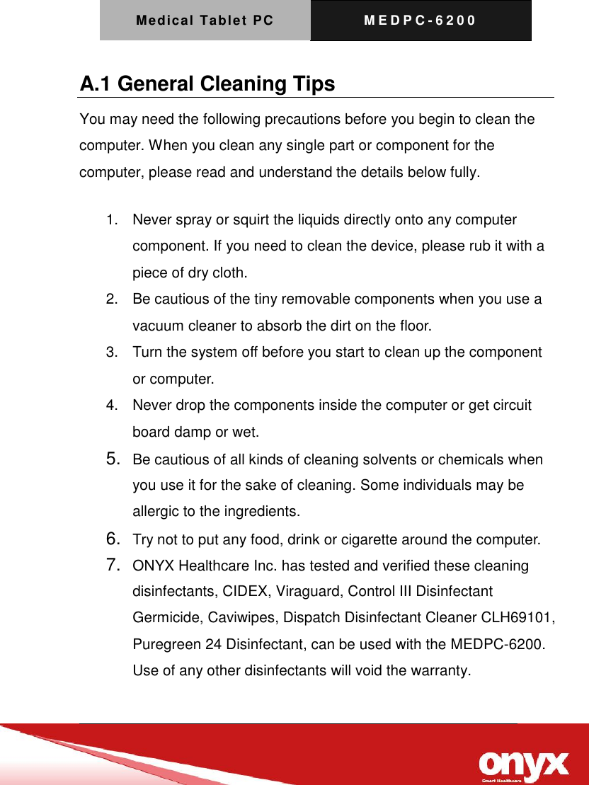 Medical Tablet PC M E D P C - 6200   A.1 General Cleaning Tips You may need the following precautions before you begin to clean the computer. When you clean any single part or component for the computer, please read and understand the details below fully.   1.  Never spray or squirt the liquids directly onto any computer component. If you need to clean the device, please rub it with a piece of dry cloth.     2.  Be cautious of the tiny removable components when you use a vacuum cleaner to absorb the dirt on the floor.   3.  Turn the system off before you start to clean up the component or computer.   4.  Never drop the components inside the computer or get circuit board damp or wet.    5. Be cautious of all kinds of cleaning solvents or chemicals when you use it for the sake of cleaning. Some individuals may be allergic to the ingredients.  6. Try not to put any food, drink or cigarette around the computer.   7. ONYX Healthcare Inc. has tested and verified these cleaning disinfectants, CIDEX, Viraguard, Control III Disinfectant Germicide, Caviwipes, Dispatch Disinfectant Cleaner CLH69101, Puregreen 24 Disinfectant, can be used with the MEDPC-6200. Use of any other disinfectants will void the warranty. 