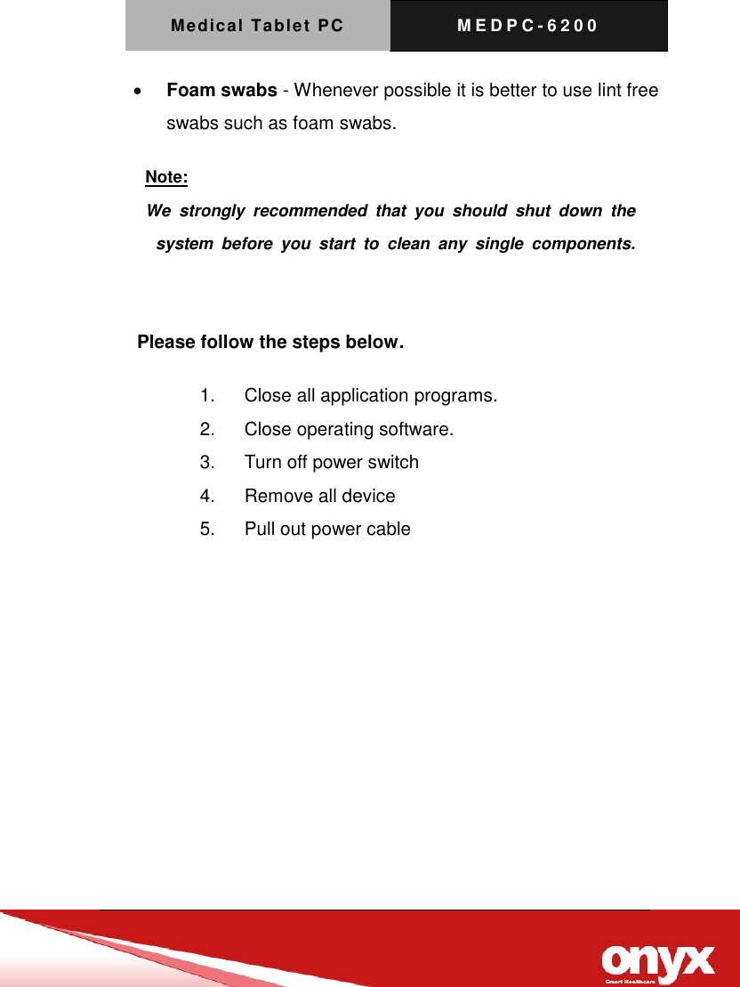 Medical Tablet PC M E D P C - 6200    Foam swabs - Whenever possible it is better to use lint free swabs such as foam swabs.      Please follow the steps below. 1.  Close all application programs. 2.  Close operating software. 3.  Turn off power switch   4.  Remove all device 5.  Pull out power cable   Note: We  strongly  recommended  that  you  should  shut  down  the  system  before  you  start  to  clean  any  single  components.   