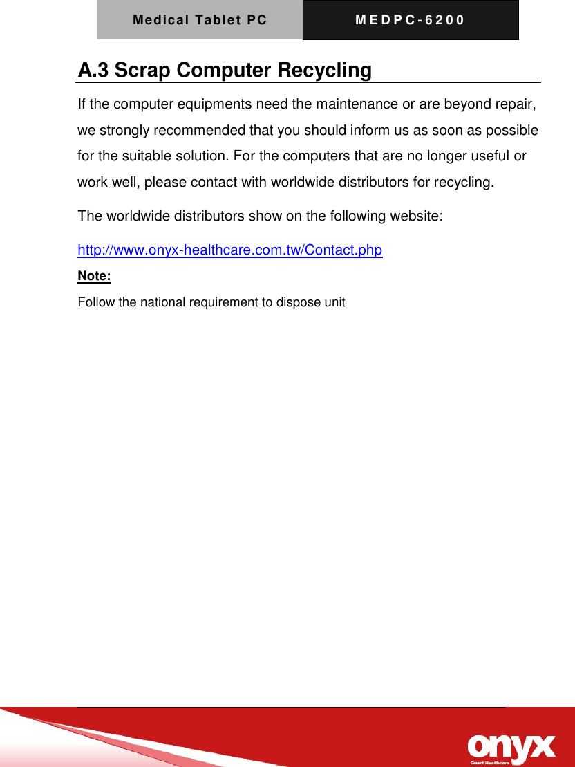 Medical Tablet PC M E D P C - 6200   A.3 Scrap Computer Recycling If the computer equipments need the maintenance or are beyond repair, we strongly recommended that you should inform us as soon as possible for the suitable solution. For the computers that are no longer useful or work well, please contact with worldwide distributors for recycling. The worldwide distributors show on the following website: http://www.onyx-healthcare.com.tw/Contact.php Note: Follow the national requirement to dispose unit            