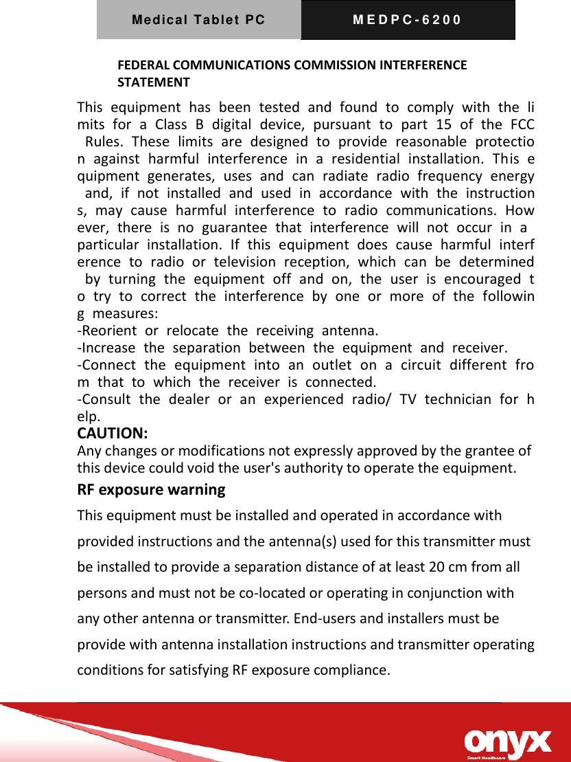Medical Tablet PC M E D P C - 6200   FEDERAL COMMUNICATIONS COMMISSION INTERFERENCE STATEMENT  This  equipment  has  been  tested  and  found  to  comply  with  the  limits  for  a  Class  B  digital  device,  pursuant  to  part  15  of  the  FCC  Rules.  These  limits  are  designed  to  provide  reasonable  protection  against  harmful  interference  in  a  residential  installation.  This  equipment  generates,  uses  and  can  radiate  radio  frequency  energy  and,  if  not  installed  and  used  in  accordance  with  the  instructions,  may  cause  harmful  interference  to  radio  communications.  However,  there  is  no  guarantee  that  interference  will  not  occur  in  a particular  installation.  If  this  equipment  does  cause  harmful  interference  to  radio  or  television  reception,  which  can  be  determined  by  turning  the  equipment  off  and  on,  the  user  is  encouraged  to  try  to  correct  the  interference  by  one  or  more  of  the  following  measures: -Reorient  or  relocate  the  receiving  antenna. -Increase  the  separation  between  the  equipment  and  receiver. -Connect  the  equipment  into  an  outlet  on  a  circuit  different  from  that  to  which  the  receiver  is  connected. -Consult  the  dealer  or  an  experienced  radio/  TV  technician  for  help. CAUTION:   Any changes or modifications not expressly approved by the grantee of this device could void the user's authority to operate the equipment. RF exposure warning      This equipment must be installed and operated in accordance with provided instructions and the antenna(s) used for this transmitter must be installed to provide a separation distance of at least 20 cm from all persons and must not be co-located or operating in conjunction with any other antenna or transmitter. End-users and installers must be provide with antenna installation instructions and transmitter operating conditions for satisfying RF exposure compliance.   