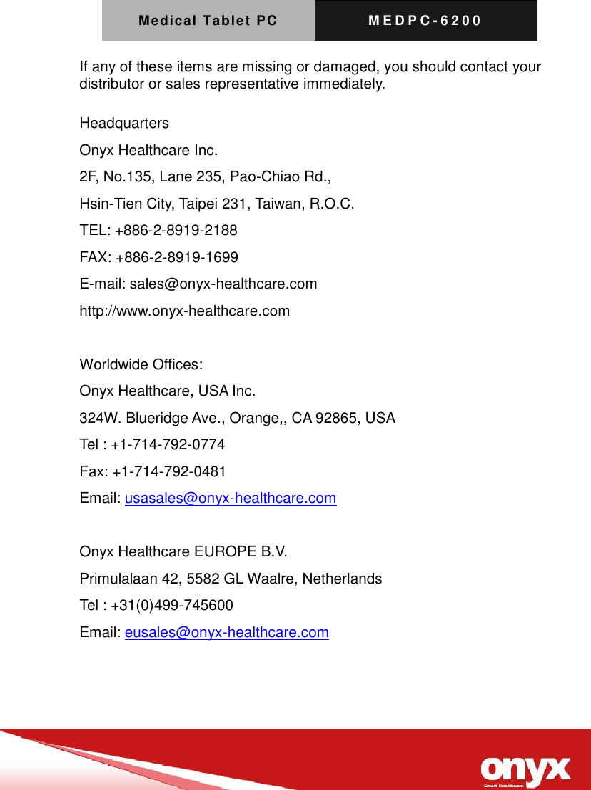 Medical Tablet PC M E D P C - 6200   If any of these items are missing or damaged, you should contact your distributor or sales representative immediately.  Headquarters Onyx Healthcare Inc. 2F, No.135, Lane 235, Pao-Chiao Rd.,   Hsin-Tien City, Taipei 231, Taiwan, R.O.C. TEL: +886-2-8919-2188 FAX: +886-2-8919-1699 E-mail: sales@onyx-healthcare.com http://www.onyx-healthcare.com  Worldwide Offices: Onyx Healthcare, USA Inc. 324W. Blueridge Ave., Orange,, CA 92865, USA Tel : +1-714-792-0774 Fax: +1-714-792-0481 Email: usasales@onyx-healthcare.com  Onyx Healthcare EUROPE B.V. Primulalaan 42, 5582 GL Waalre, Netherlands Tel : +31(0)499-745600 Email: eusales@onyx-healthcare.com    