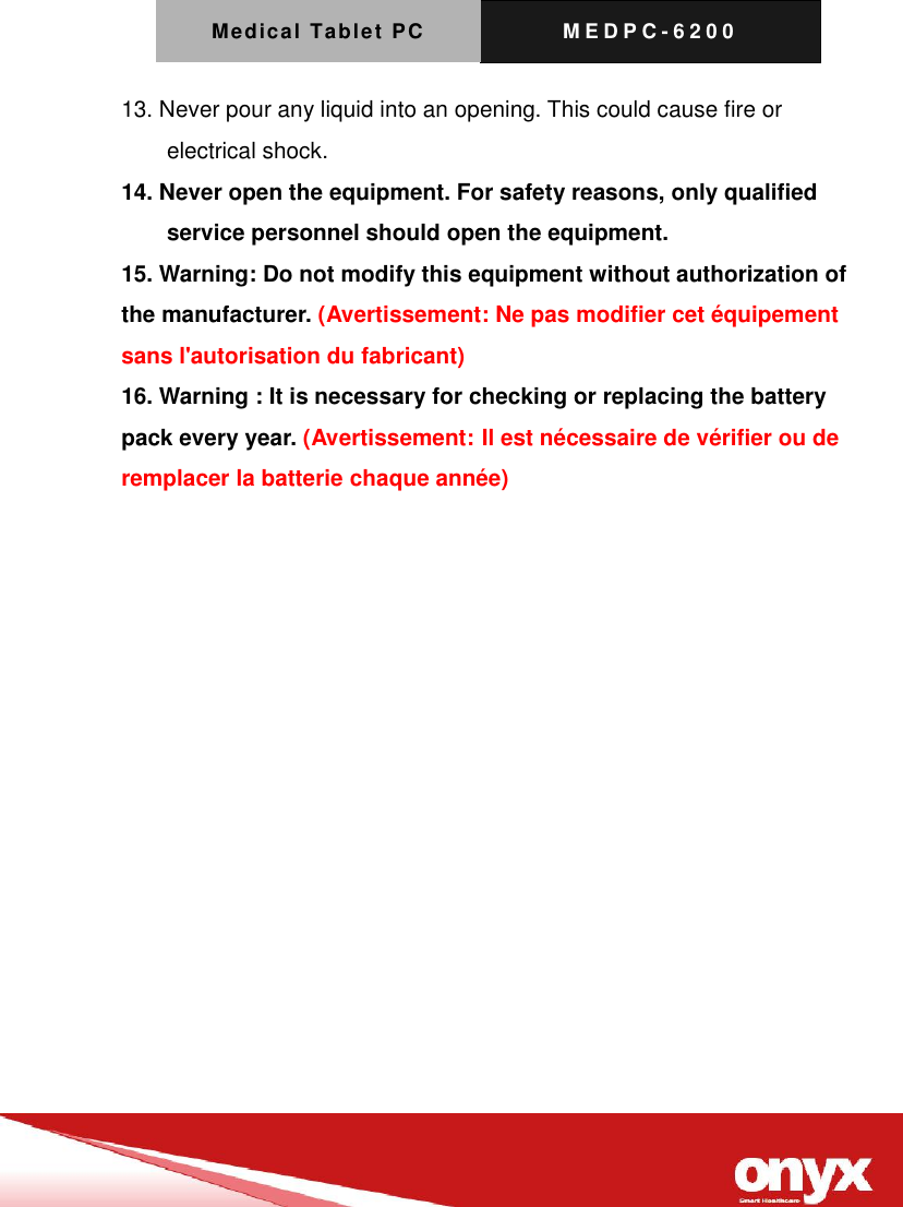 Medical Tablet PC M E D P C - 6200   13. Never pour any liquid into an opening. This could cause fire or electrical shock. 14. Never open the equipment. For safety reasons, only qualified service personnel should open the equipment. 15. Warning: Do not modify this equipment without authorization of the manufacturer. (Avertissement: Ne pas modifier cet &eacute;quipement sans l'autorisation du fabricant) 16. Warning : It is necessary for checking or replacing the battery pack every year. (Avertissement: Il est n&eacute;cessaire de v&eacute;rifier ou de remplacer la batterie chaque ann&eacute;e)   