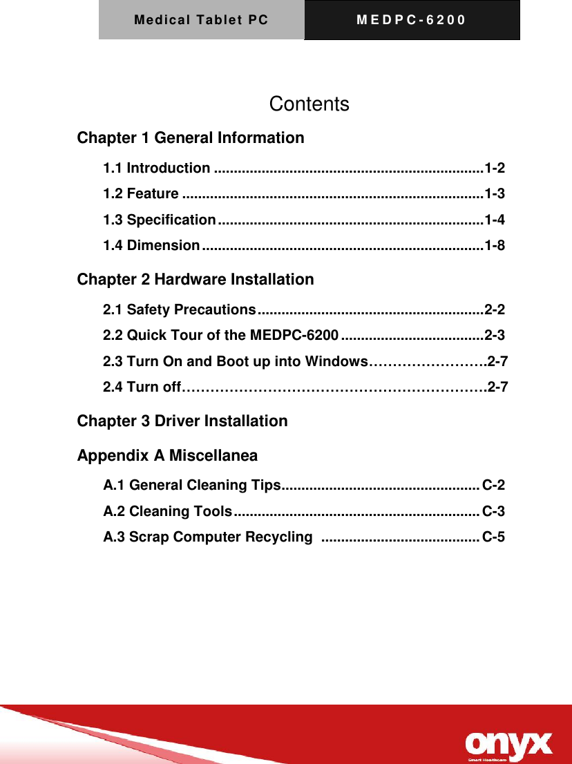 Medical Tablet PC M E D P C - 6200      Contents Chapter 1 General Information   1.1 Introduction .................................................................... 1-2 1.2 Feature ............................................................................ 1-3 1.3 Specification ................................................................... 1-4 1.4 Dimension ....................................................................... 1-8 Chapter 2 Hardware Installation 2.1 Safety Precautions ......................................................... 2-2 2.2 Quick Tour of the MEDPC-6200 .................................... 2-3 2.3 Turn On and Boot up into Windows&hellip;&hellip;&hellip;&hellip;&hellip;&hellip;&hellip;&hellip;.2-7 2.4 Turn off&hellip;&hellip;&hellip;&hellip;&hellip;&hellip;&hellip;&hellip;&hellip;&hellip;&hellip;&hellip;&hellip;&hellip;&hellip;&hellip;&hellip;&hellip;&hellip;&hellip;&hellip;.2-7 Chapter 3 Driver Installation   Appendix A Miscellanea   A.1 General Cleaning Tips .................................................. C-2 A.2 Cleaning Tools .............................................................. C-3 A.3 Scrap Computer Recycling   ........................................ C-5 