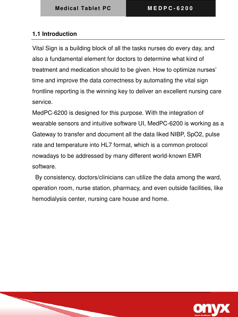 Medical Tablet PC M E D P C - 6200   1.1 Introduction Vital Sign is a building block of all the tasks nurses do every day, and also a fundamental element for doctors to determine what kind of treatment and medication should to be given. How to optimize nurses&rsquo; time and improve the data correctness by automating the vital sign frontline reporting is the winning key to deliver an excellent nursing care service. MedPC-6200 is designed for this purpose. With the integration of wearable sensors and intuitive software UI, MedPC-6200 is working as a Gateway to transfer and document all the data liked NIBP, SpO2, pulse rate and temperature into HL7 format, which is a common protocol nowadays to be addressed by many different world-known EMR software.   By consistency, doctors/clinicians can utilize the data among the ward, operation room, nurse station, pharmacy, and even outside facilities, like hemodialysis center, nursing care house and home.  