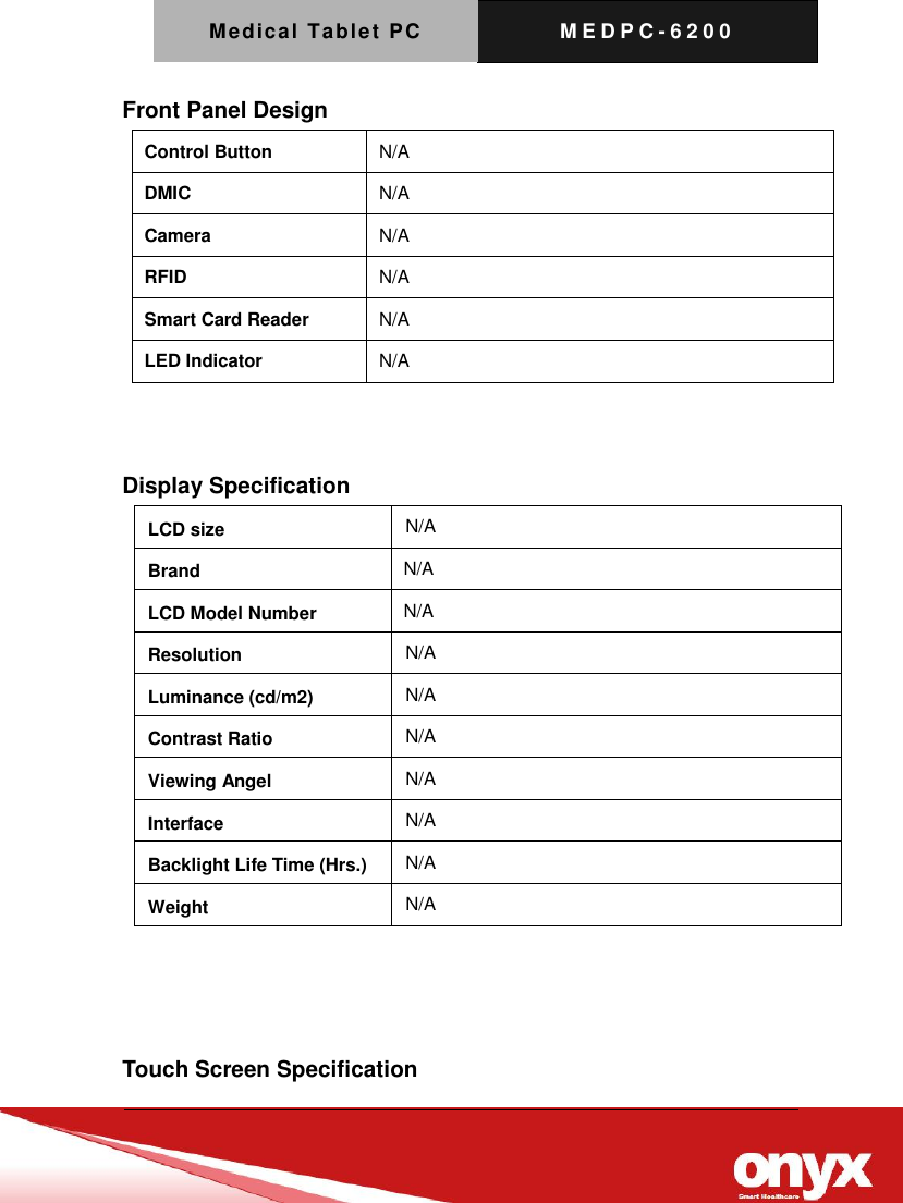 Medical Tablet PC M E D P C - 6200   Front Panel Design Control Button N/A DMIC N/A Camera N/A RFID N/A Smart Card Reader N/A LED Indicator N/A   Display Specification    Touch Screen Specification LCD size N/A Brand   N/A LCD Model Number   N/A Resolution N/A Luminance (cd/m2) N/A Contrast Ratio N/A Viewing Angel N/A Interface N/A Backlight Life Time (Hrs.) N/A Weight N/A 