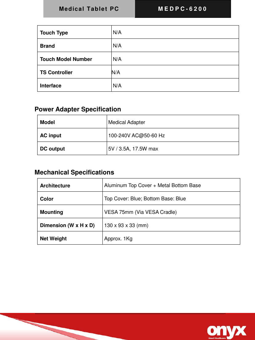 Medical Tablet PC M E D P C - 6200   Touch Type N/A Brand N/A Touch Model Number N/A TS Controller N/A Interface N/A  Power Adapter Specification Model Medical Adapter AC input 100-240V AC@50-60 Hz DC output 5V / 3.5A, 17.5W max  Mechanical Specifications Architecture Aluminum Top Cover + Metal Bottom Base Color Top Cover: Blue; Bottom Base: Blue Mounting VESA 75mm (Via VESA Cradle) Dimension (W x H x D) 130 x 93 x 33 (mm) Net Weight Approx. 1Kg  